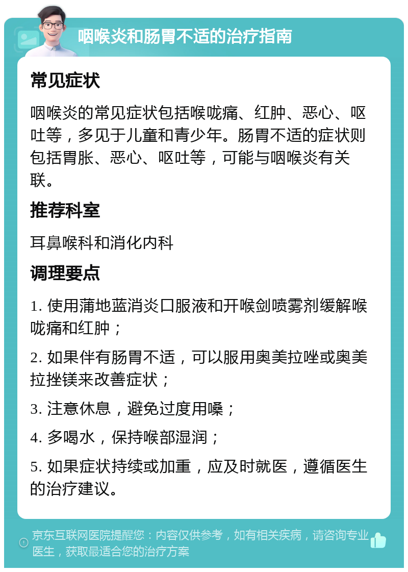 咽喉炎和肠胃不适的治疗指南 常见症状 咽喉炎的常见症状包括喉咙痛、红肿、恶心、呕吐等，多见于儿童和青少年。肠胃不适的症状则包括胃胀、恶心、呕吐等，可能与咽喉炎有关联。 推荐科室 耳鼻喉科和消化内科 调理要点 1. 使用蒲地蓝消炎口服液和开喉剑喷雾剂缓解喉咙痛和红肿； 2. 如果伴有肠胃不适，可以服用奥美拉唑或奥美拉挫镁来改善症状； 3. 注意休息，避免过度用嗓； 4. 多喝水，保持喉部湿润； 5. 如果症状持续或加重，应及时就医，遵循医生的治疗建议。