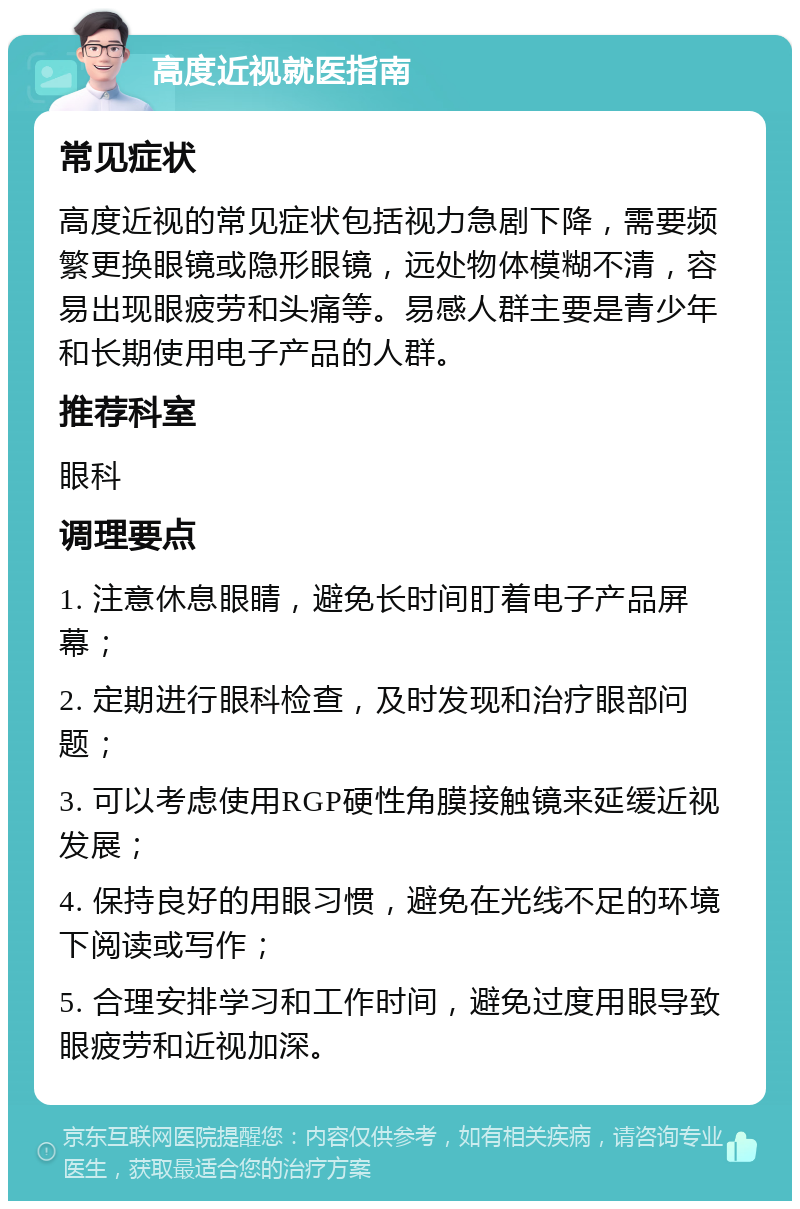 高度近视就医指南 常见症状 高度近视的常见症状包括视力急剧下降，需要频繁更换眼镜或隐形眼镜，远处物体模糊不清，容易出现眼疲劳和头痛等。易感人群主要是青少年和长期使用电子产品的人群。 推荐科室 眼科 调理要点 1. 注意休息眼睛，避免长时间盯着电子产品屏幕； 2. 定期进行眼科检查，及时发现和治疗眼部问题； 3. 可以考虑使用RGP硬性角膜接触镜来延缓近视发展； 4. 保持良好的用眼习惯，避免在光线不足的环境下阅读或写作； 5. 合理安排学习和工作时间，避免过度用眼导致眼疲劳和近视加深。