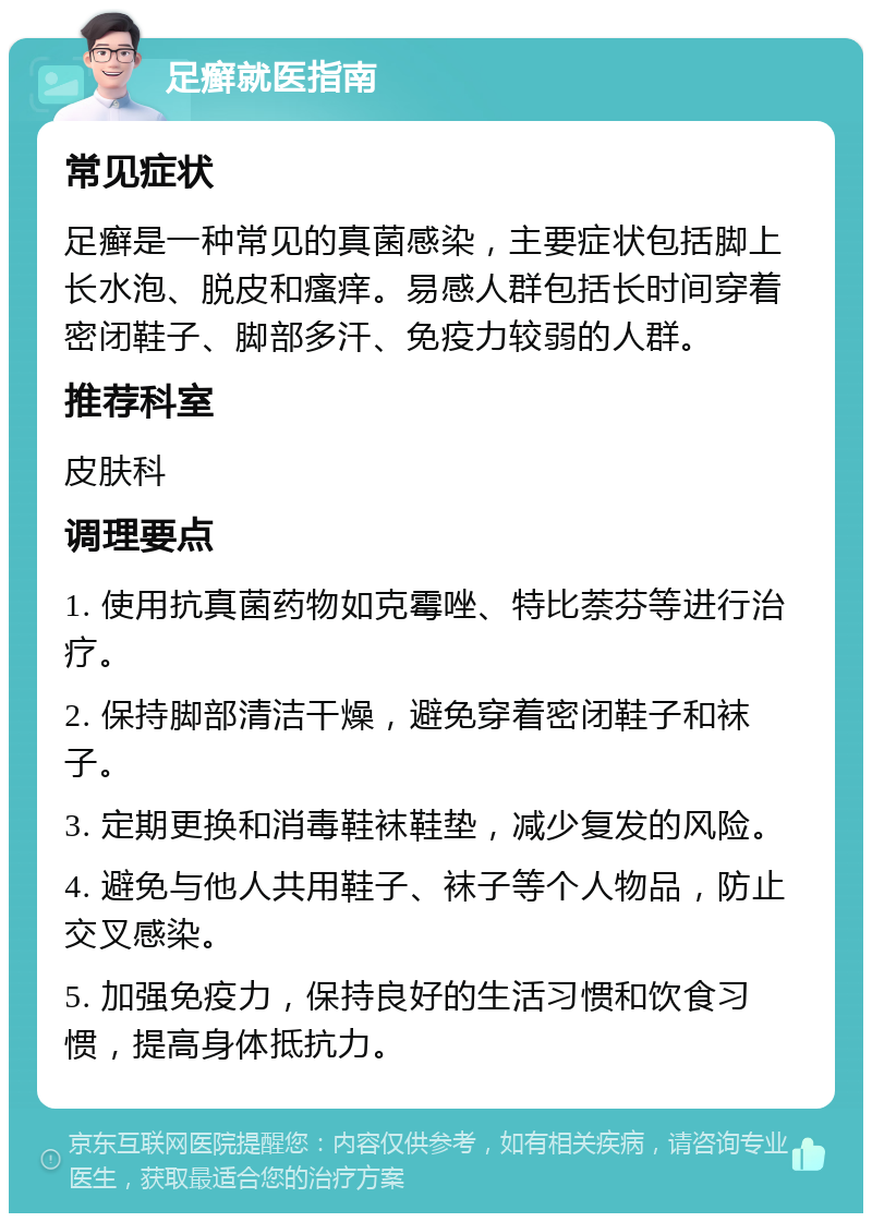 足癣就医指南 常见症状 足癣是一种常见的真菌感染，主要症状包括脚上长水泡、脱皮和瘙痒。易感人群包括长时间穿着密闭鞋子、脚部多汗、免疫力较弱的人群。 推荐科室 皮肤科 调理要点 1. 使用抗真菌药物如克霉唑、特比萘芬等进行治疗。 2. 保持脚部清洁干燥，避免穿着密闭鞋子和袜子。 3. 定期更换和消毒鞋袜鞋垫，减少复发的风险。 4. 避免与他人共用鞋子、袜子等个人物品，防止交叉感染。 5. 加强免疫力，保持良好的生活习惯和饮食习惯，提高身体抵抗力。