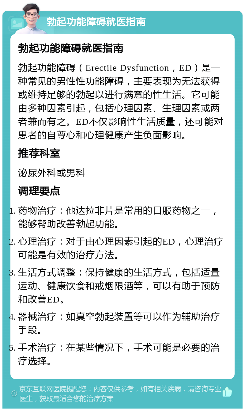 勃起功能障碍就医指南 勃起功能障碍就医指南 勃起功能障碍（Erectile Dysfunction，ED）是一种常见的男性性功能障碍，主要表现为无法获得或维持足够的勃起以进行满意的性生活。它可能由多种因素引起，包括心理因素、生理因素或两者兼而有之。ED不仅影响性生活质量，还可能对患者的自尊心和心理健康产生负面影响。 推荐科室 泌尿外科或男科 调理要点 药物治疗：他达拉非片是常用的口服药物之一，能够帮助改善勃起功能。 心理治疗：对于由心理因素引起的ED，心理治疗可能是有效的治疗方法。 生活方式调整：保持健康的生活方式，包括适量运动、健康饮食和戒烟限酒等，可以有助于预防和改善ED。 器械治疗：如真空勃起装置等可以作为辅助治疗手段。 手术治疗：在某些情况下，手术可能是必要的治疗选择。