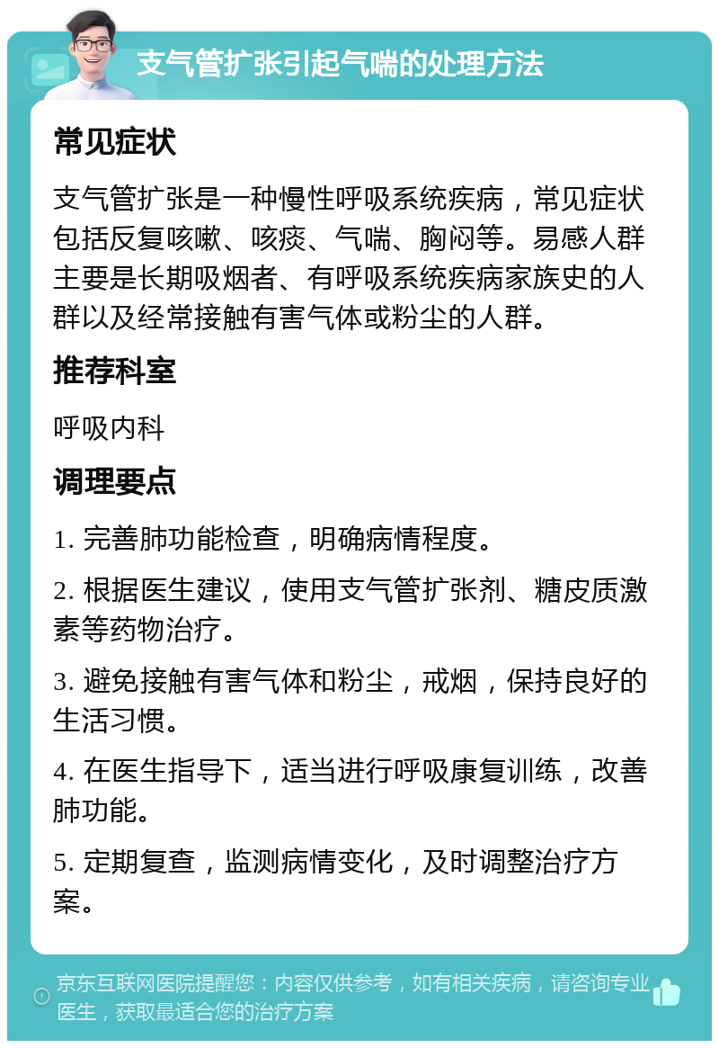 支气管扩张引起气喘的处理方法 常见症状 支气管扩张是一种慢性呼吸系统疾病，常见症状包括反复咳嗽、咳痰、气喘、胸闷等。易感人群主要是长期吸烟者、有呼吸系统疾病家族史的人群以及经常接触有害气体或粉尘的人群。 推荐科室 呼吸内科 调理要点 1. 完善肺功能检查，明确病情程度。 2. 根据医生建议，使用支气管扩张剂、糖皮质激素等药物治疗。 3. 避免接触有害气体和粉尘，戒烟，保持良好的生活习惯。 4. 在医生指导下，适当进行呼吸康复训练，改善肺功能。 5. 定期复查，监测病情变化，及时调整治疗方案。