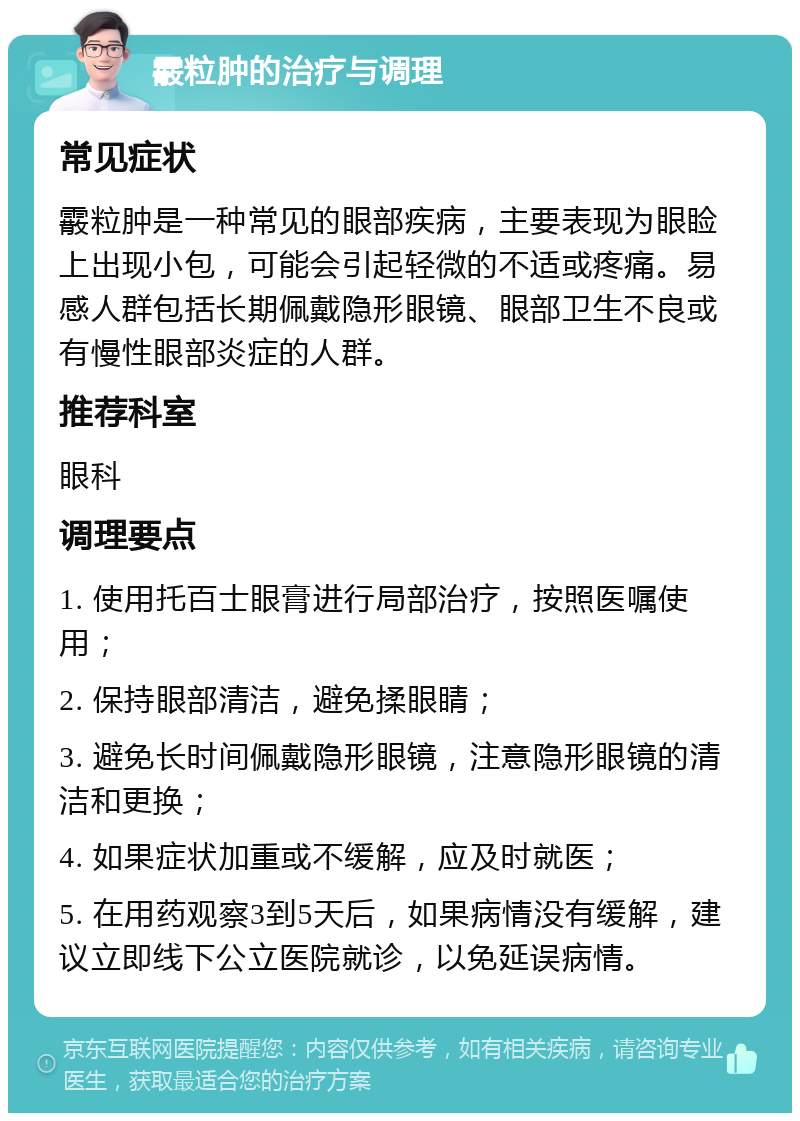 霰粒肿的治疗与调理 常见症状 霰粒肿是一种常见的眼部疾病，主要表现为眼睑上出现小包，可能会引起轻微的不适或疼痛。易感人群包括长期佩戴隐形眼镜、眼部卫生不良或有慢性眼部炎症的人群。 推荐科室 眼科 调理要点 1. 使用托百士眼膏进行局部治疗，按照医嘱使用； 2. 保持眼部清洁，避免揉眼睛； 3. 避免长时间佩戴隐形眼镜，注意隐形眼镜的清洁和更换； 4. 如果症状加重或不缓解，应及时就医； 5. 在用药观察3到5天后，如果病情没有缓解，建议立即线下公立医院就诊，以免延误病情。