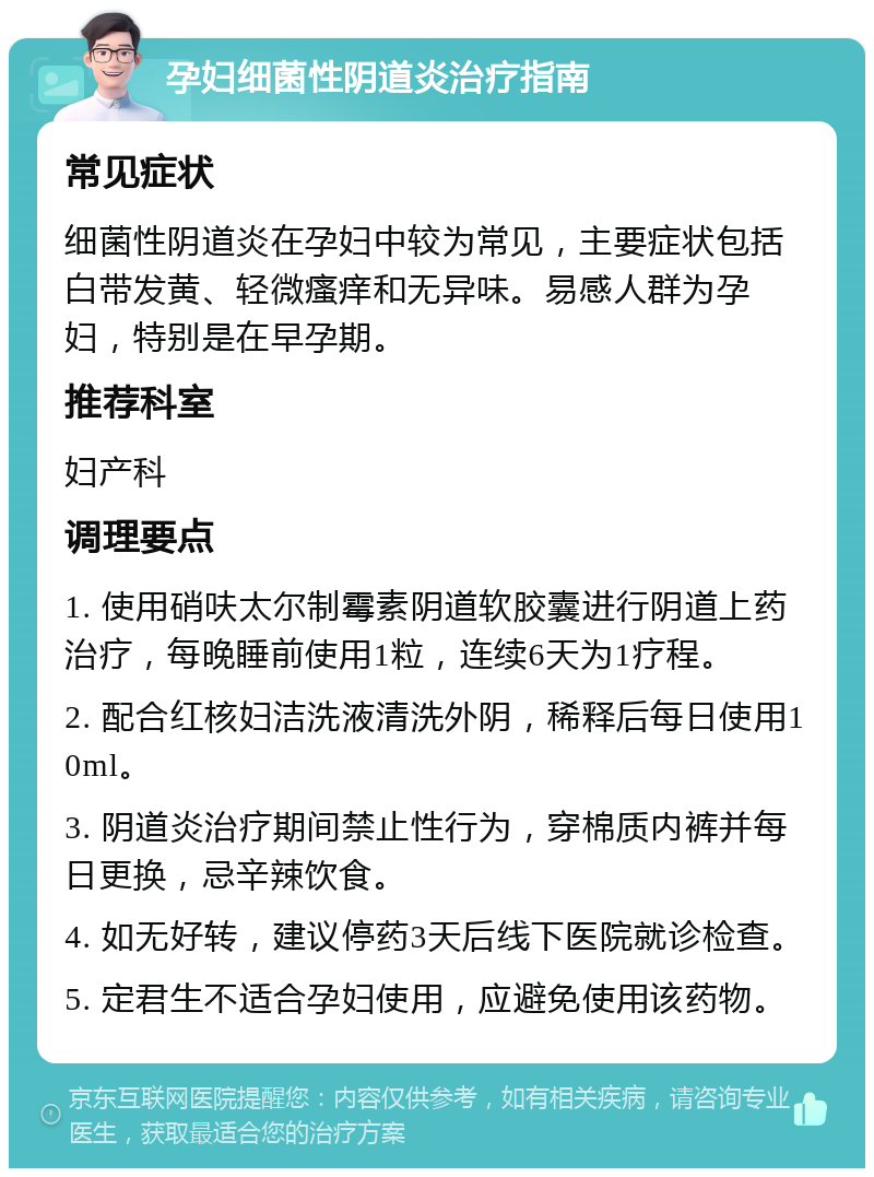 孕妇细菌性阴道炎治疗指南 常见症状 细菌性阴道炎在孕妇中较为常见，主要症状包括白带发黄、轻微瘙痒和无异味。易感人群为孕妇，特别是在早孕期。 推荐科室 妇产科 调理要点 1. 使用硝呋太尔制霉素阴道软胶囊进行阴道上药治疗，每晚睡前使用1粒，连续6天为1疗程。 2. 配合红核妇洁洗液清洗外阴，稀释后每日使用10ml。 3. 阴道炎治疗期间禁止性行为，穿棉质内裤并每日更换，忌辛辣饮食。 4. 如无好转，建议停药3天后线下医院就诊检查。 5. 定君生不适合孕妇使用，应避免使用该药物。