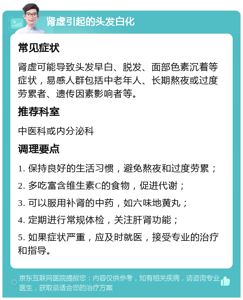 肾虚引起的头发白化 常见症状 肾虚可能导致头发早白、脱发、面部色素沉着等症状，易感人群包括中老年人、长期熬夜或过度劳累者、遗传因素影响者等。 推荐科室 中医科或内分泌科 调理要点 1. 保持良好的生活习惯，避免熬夜和过度劳累； 2. 多吃富含维生素C的食物，促进代谢； 3. 可以服用补肾的中药，如六味地黄丸； 4. 定期进行常规体检，关注肝肾功能； 5. 如果症状严重，应及时就医，接受专业的治疗和指导。