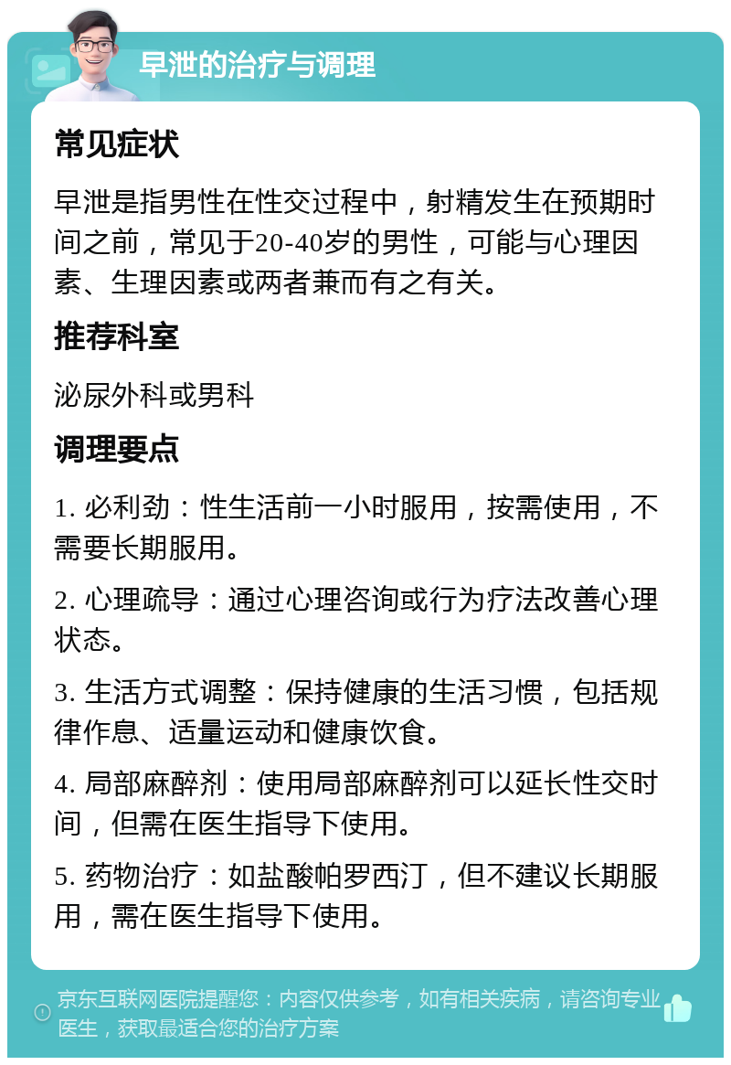 早泄的治疗与调理 常见症状 早泄是指男性在性交过程中，射精发生在预期时间之前，常见于20-40岁的男性，可能与心理因素、生理因素或两者兼而有之有关。 推荐科室 泌尿外科或男科 调理要点 1. 必利劲：性生活前一小时服用，按需使用，不需要长期服用。 2. 心理疏导：通过心理咨询或行为疗法改善心理状态。 3. 生活方式调整：保持健康的生活习惯，包括规律作息、适量运动和健康饮食。 4. 局部麻醉剂：使用局部麻醉剂可以延长性交时间，但需在医生指导下使用。 5. 药物治疗：如盐酸帕罗西汀，但不建议长期服用，需在医生指导下使用。