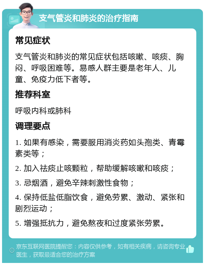 支气管炎和肺炎的治疗指南 常见症状 支气管炎和肺炎的常见症状包括咳嗽、咳痰、胸闷、呼吸困难等。易感人群主要是老年人、儿童、免疫力低下者等。 推荐科室 呼吸内科或肺科 调理要点 1. 如果有感染，需要服用消炎药如头孢类、青霉素类等； 2. 加入祛痰止咳颗粒，帮助缓解咳嗽和咳痰； 3. 忌烟酒，避免辛辣刺激性食物； 4. 保持低盐低脂饮食，避免劳累、激动、紧张和剧烈运动； 5. 增强抵抗力，避免熬夜和过度紧张劳累。