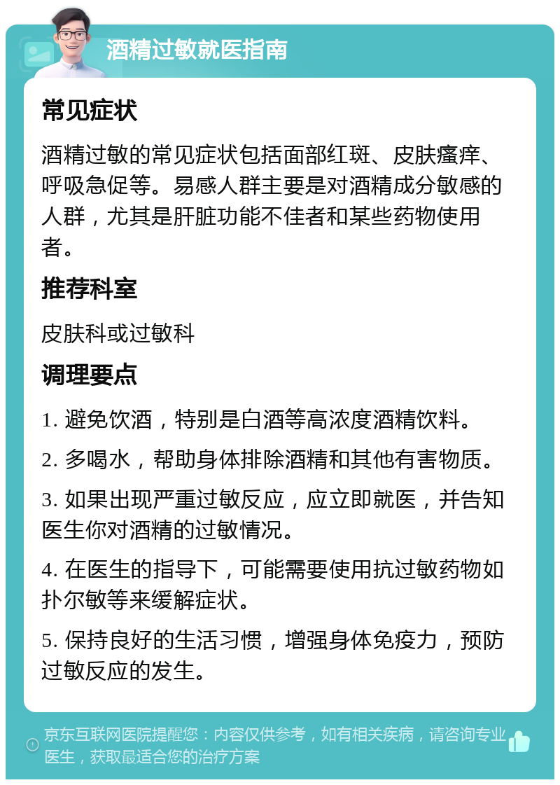 酒精过敏就医指南 常见症状 酒精过敏的常见症状包括面部红斑、皮肤瘙痒、呼吸急促等。易感人群主要是对酒精成分敏感的人群，尤其是肝脏功能不佳者和某些药物使用者。 推荐科室 皮肤科或过敏科 调理要点 1. 避免饮酒，特别是白酒等高浓度酒精饮料。 2. 多喝水，帮助身体排除酒精和其他有害物质。 3. 如果出现严重过敏反应，应立即就医，并告知医生你对酒精的过敏情况。 4. 在医生的指导下，可能需要使用抗过敏药物如扑尔敏等来缓解症状。 5. 保持良好的生活习惯，增强身体免疫力，预防过敏反应的发生。