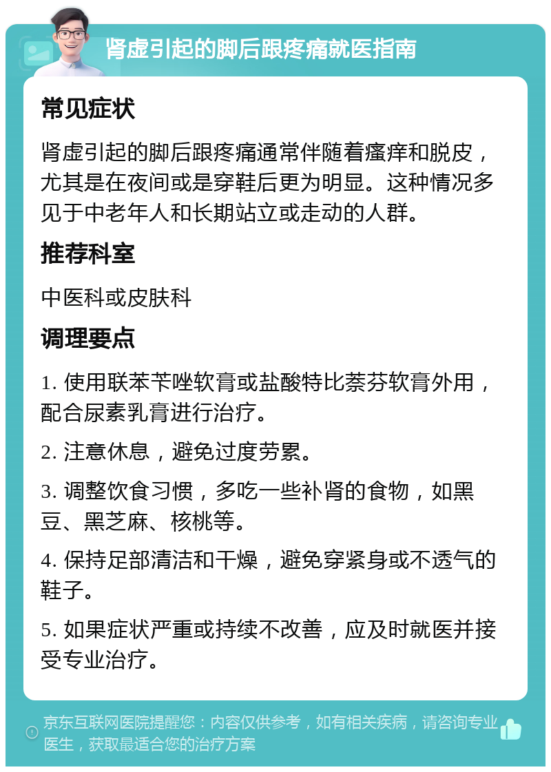 肾虚引起的脚后跟疼痛就医指南 常见症状 肾虚引起的脚后跟疼痛通常伴随着瘙痒和脱皮，尤其是在夜间或是穿鞋后更为明显。这种情况多见于中老年人和长期站立或走动的人群。 推荐科室 中医科或皮肤科 调理要点 1. 使用联苯苄唑软膏或盐酸特比萘芬软膏外用，配合尿素乳膏进行治疗。 2. 注意休息，避免过度劳累。 3. 调整饮食习惯，多吃一些补肾的食物，如黑豆、黑芝麻、核桃等。 4. 保持足部清洁和干燥，避免穿紧身或不透气的鞋子。 5. 如果症状严重或持续不改善，应及时就医并接受专业治疗。