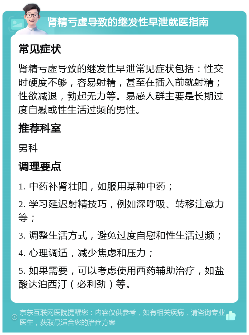 肾精亏虚导致的继发性早泄就医指南 常见症状 肾精亏虚导致的继发性早泄常见症状包括：性交时硬度不够，容易射精，甚至在插入前就射精；性欲减退，勃起无力等。易感人群主要是长期过度自慰或性生活过频的男性。 推荐科室 男科 调理要点 1. 中药补肾壮阳，如服用某种中药； 2. 学习延迟射精技巧，例如深呼吸、转移注意力等； 3. 调整生活方式，避免过度自慰和性生活过频； 4. 心理调适，减少焦虑和压力； 5. 如果需要，可以考虑使用西药辅助治疗，如盐酸达泊西汀（必利劲）等。