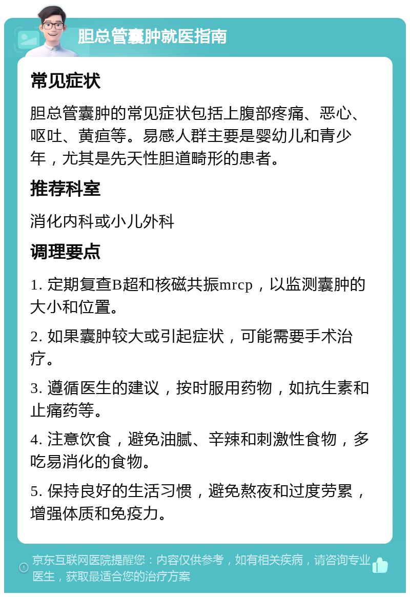 胆总管囊肿就医指南 常见症状 胆总管囊肿的常见症状包括上腹部疼痛、恶心、呕吐、黄疸等。易感人群主要是婴幼儿和青少年，尤其是先天性胆道畸形的患者。 推荐科室 消化内科或小儿外科 调理要点 1. 定期复查B超和核磁共振mrcp，以监测囊肿的大小和位置。 2. 如果囊肿较大或引起症状，可能需要手术治疗。 3. 遵循医生的建议，按时服用药物，如抗生素和止痛药等。 4. 注意饮食，避免油腻、辛辣和刺激性食物，多吃易消化的食物。 5. 保持良好的生活习惯，避免熬夜和过度劳累，增强体质和免疫力。