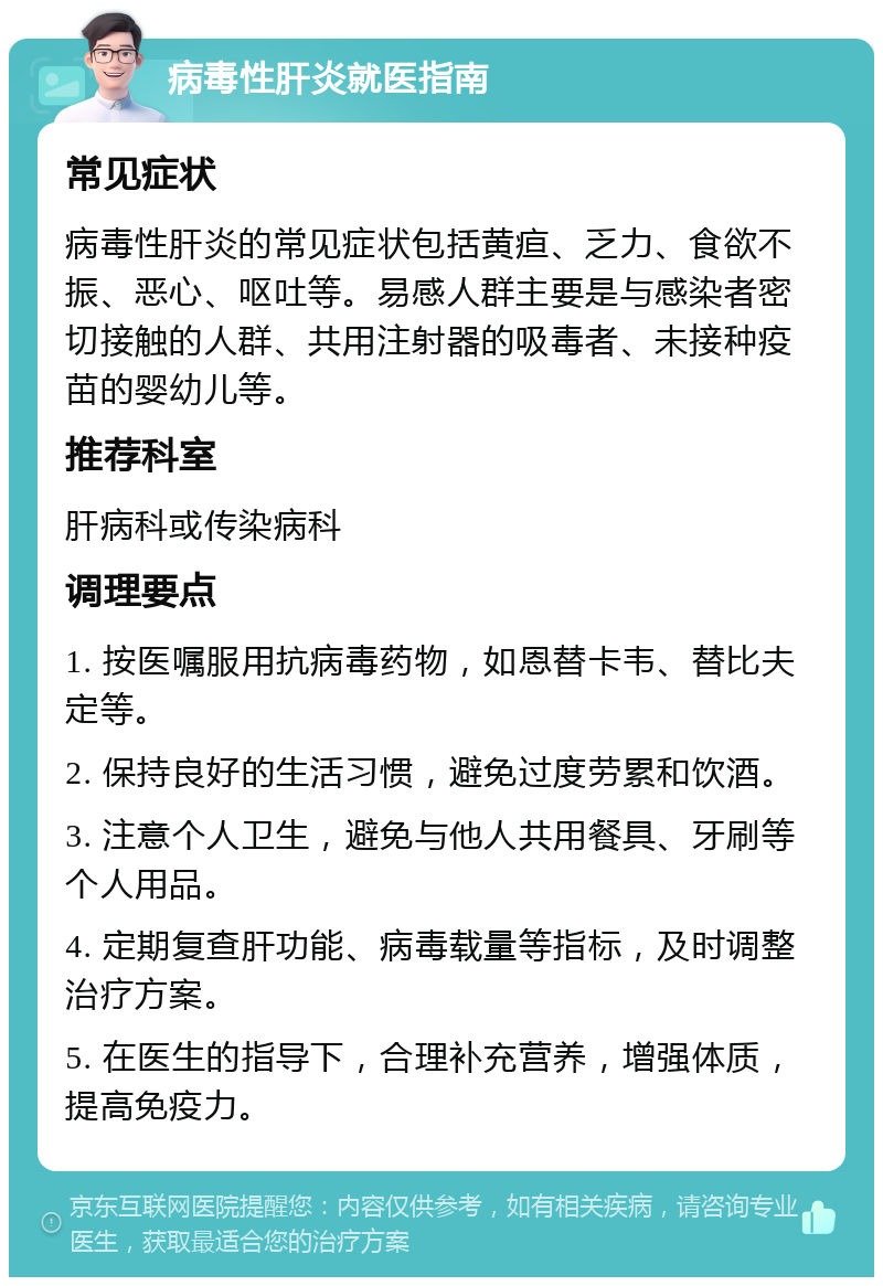 病毒性肝炎就医指南 常见症状 病毒性肝炎的常见症状包括黄疸、乏力、食欲不振、恶心、呕吐等。易感人群主要是与感染者密切接触的人群、共用注射器的吸毒者、未接种疫苗的婴幼儿等。 推荐科室 肝病科或传染病科 调理要点 1. 按医嘱服用抗病毒药物，如恩替卡韦、替比夫定等。 2. 保持良好的生活习惯，避免过度劳累和饮酒。 3. 注意个人卫生，避免与他人共用餐具、牙刷等个人用品。 4. 定期复查肝功能、病毒载量等指标，及时调整治疗方案。 5. 在医生的指导下，合理补充营养，增强体质，提高免疫力。