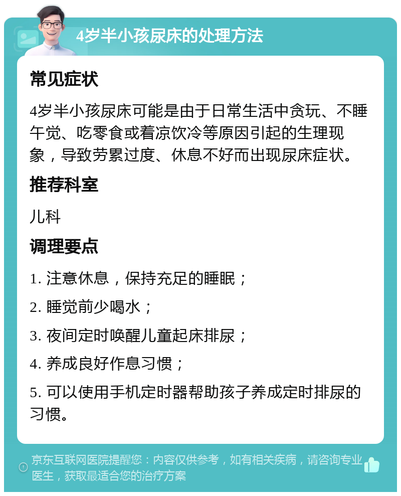 4岁半小孩尿床的处理方法 常见症状 4岁半小孩尿床可能是由于日常生活中贪玩、不睡午觉、吃零食或着凉饮冷等原因引起的生理现象，导致劳累过度、休息不好而出现尿床症状。 推荐科室 儿科 调理要点 1. 注意休息，保持充足的睡眠； 2. 睡觉前少喝水； 3. 夜间定时唤醒儿童起床排尿； 4. 养成良好作息习惯； 5. 可以使用手机定时器帮助孩子养成定时排尿的习惯。