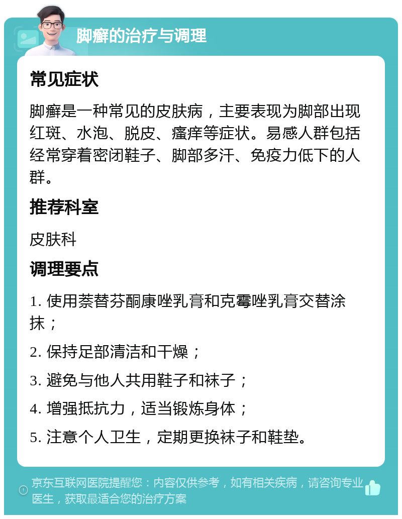 脚癣的治疗与调理 常见症状 脚癣是一种常见的皮肤病，主要表现为脚部出现红斑、水泡、脱皮、瘙痒等症状。易感人群包括经常穿着密闭鞋子、脚部多汗、免疫力低下的人群。 推荐科室 皮肤科 调理要点 1. 使用萘替芬酮康唑乳膏和克霉唑乳膏交替涂抹； 2. 保持足部清洁和干燥； 3. 避免与他人共用鞋子和袜子； 4. 增强抵抗力，适当锻炼身体； 5. 注意个人卫生，定期更换袜子和鞋垫。