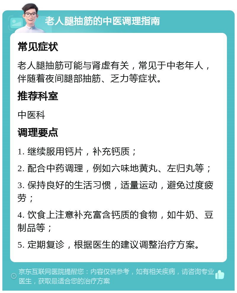 老人腿抽筋的中医调理指南 常见症状 老人腿抽筋可能与肾虚有关，常见于中老年人，伴随着夜间腿部抽筋、乏力等症状。 推荐科室 中医科 调理要点 1. 继续服用钙片，补充钙质； 2. 配合中药调理，例如六味地黄丸、左归丸等； 3. 保持良好的生活习惯，适量运动，避免过度疲劳； 4. 饮食上注意补充富含钙质的食物，如牛奶、豆制品等； 5. 定期复诊，根据医生的建议调整治疗方案。