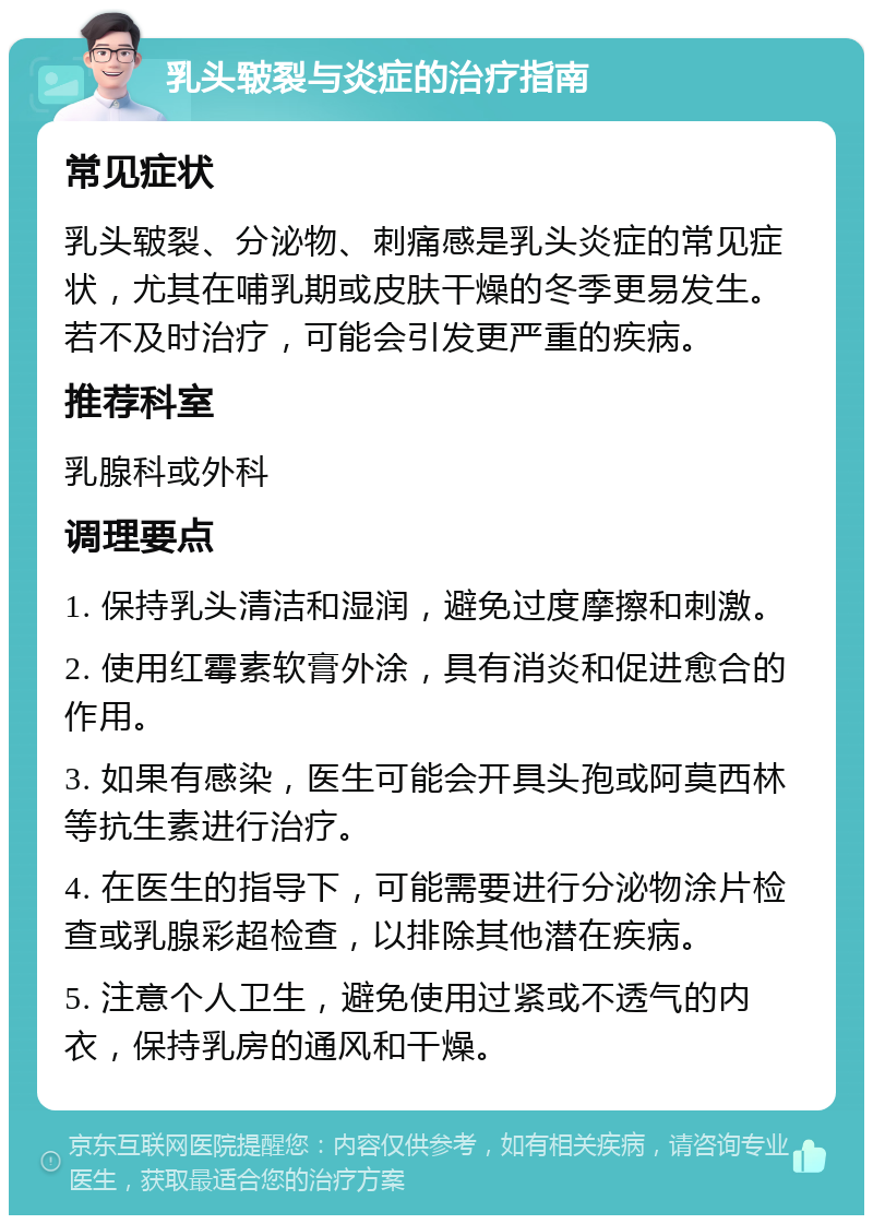 乳头皲裂与炎症的治疗指南 常见症状 乳头皲裂、分泌物、刺痛感是乳头炎症的常见症状，尤其在哺乳期或皮肤干燥的冬季更易发生。若不及时治疗，可能会引发更严重的疾病。 推荐科室 乳腺科或外科 调理要点 1. 保持乳头清洁和湿润，避免过度摩擦和刺激。 2. 使用红霉素软膏外涂，具有消炎和促进愈合的作用。 3. 如果有感染，医生可能会开具头孢或阿莫西林等抗生素进行治疗。 4. 在医生的指导下，可能需要进行分泌物涂片检查或乳腺彩超检查，以排除其他潜在疾病。 5. 注意个人卫生，避免使用过紧或不透气的内衣，保持乳房的通风和干燥。