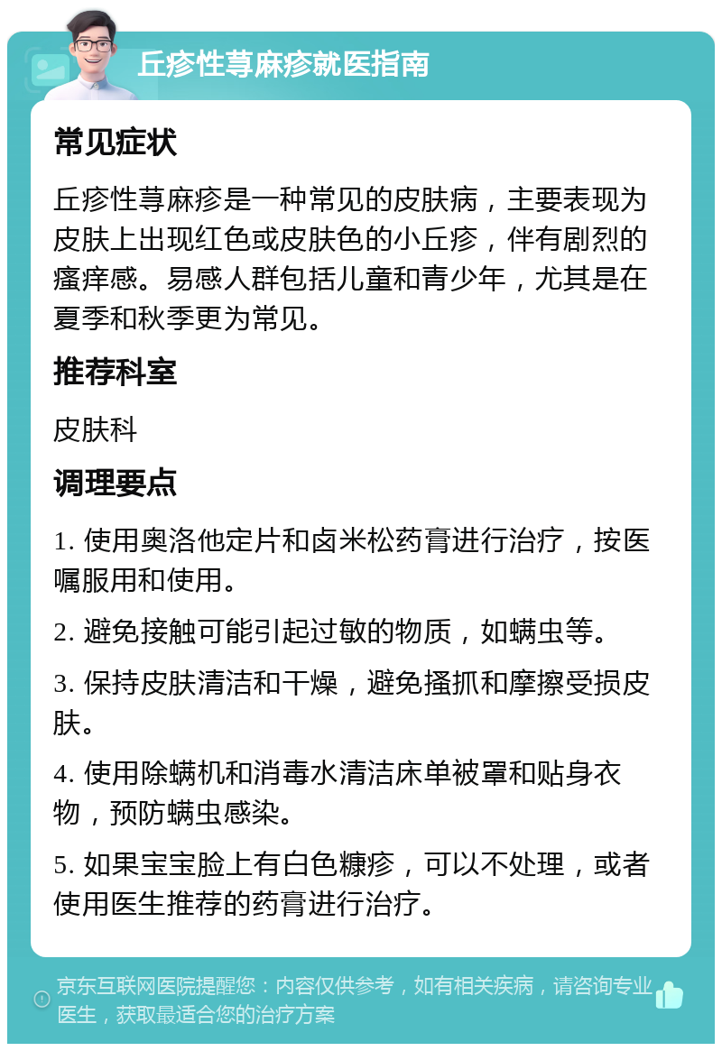 丘疹性荨麻疹就医指南 常见症状 丘疹性荨麻疹是一种常见的皮肤病，主要表现为皮肤上出现红色或皮肤色的小丘疹，伴有剧烈的瘙痒感。易感人群包括儿童和青少年，尤其是在夏季和秋季更为常见。 推荐科室 皮肤科 调理要点 1. 使用奥洛他定片和卤米松药膏进行治疗，按医嘱服用和使用。 2. 避免接触可能引起过敏的物质，如螨虫等。 3. 保持皮肤清洁和干燥，避免搔抓和摩擦受损皮肤。 4. 使用除螨机和消毒水清洁床单被罩和贴身衣物，预防螨虫感染。 5. 如果宝宝脸上有白色糠疹，可以不处理，或者使用医生推荐的药膏进行治疗。