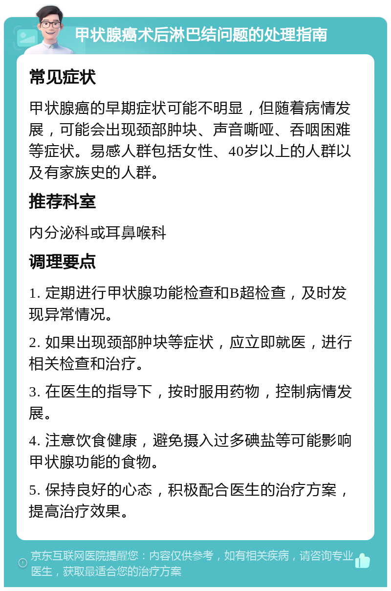 甲状腺癌术后淋巴结问题的处理指南 常见症状 甲状腺癌的早期症状可能不明显，但随着病情发展，可能会出现颈部肿块、声音嘶哑、吞咽困难等症状。易感人群包括女性、40岁以上的人群以及有家族史的人群。 推荐科室 内分泌科或耳鼻喉科 调理要点 1. 定期进行甲状腺功能检查和B超检查，及时发现异常情况。 2. 如果出现颈部肿块等症状，应立即就医，进行相关检查和治疗。 3. 在医生的指导下，按时服用药物，控制病情发展。 4. 注意饮食健康，避免摄入过多碘盐等可能影响甲状腺功能的食物。 5. 保持良好的心态，积极配合医生的治疗方案，提高治疗效果。