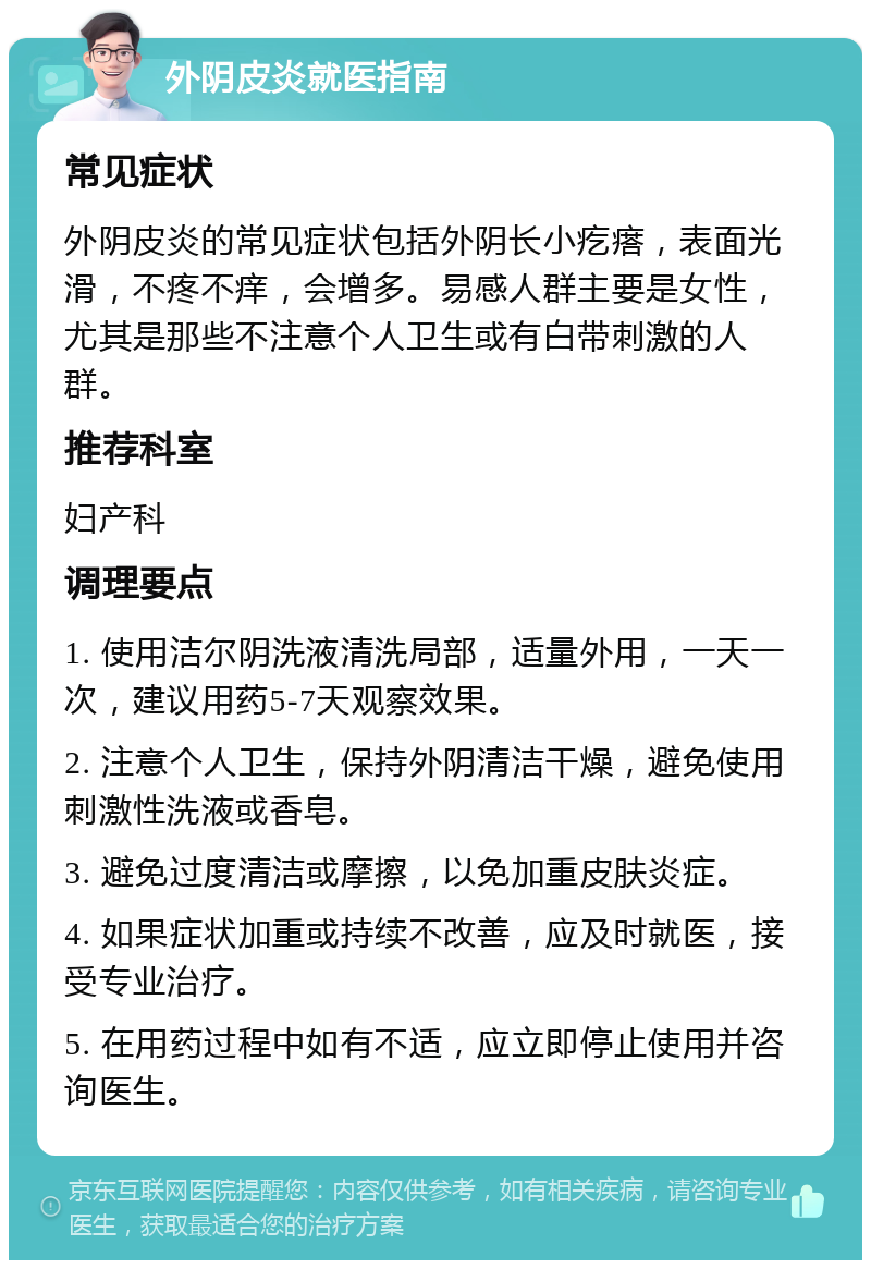 外阴皮炎就医指南 常见症状 外阴皮炎的常见症状包括外阴长小疙瘩，表面光滑，不疼不痒，会增多。易感人群主要是女性，尤其是那些不注意个人卫生或有白带刺激的人群。 推荐科室 妇产科 调理要点 1. 使用洁尔阴洗液清洗局部，适量外用，一天一次，建议用药5-7天观察效果。 2. 注意个人卫生，保持外阴清洁干燥，避免使用刺激性洗液或香皂。 3. 避免过度清洁或摩擦，以免加重皮肤炎症。 4. 如果症状加重或持续不改善，应及时就医，接受专业治疗。 5. 在用药过程中如有不适，应立即停止使用并咨询医生。