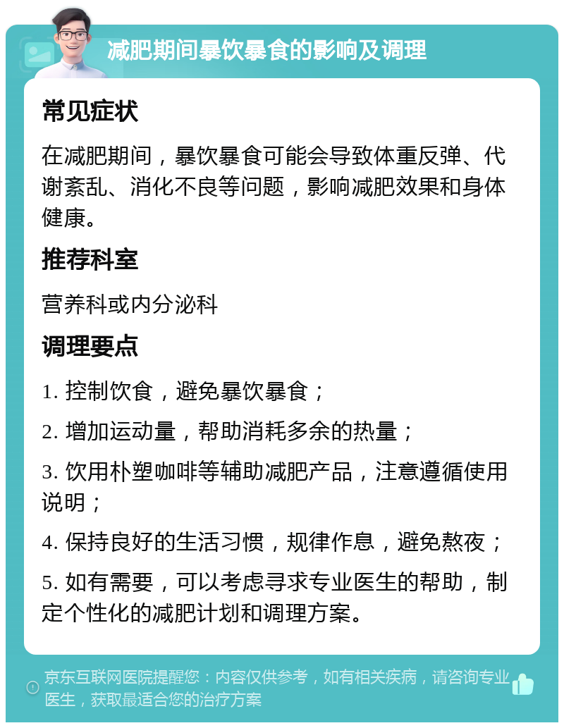 减肥期间暴饮暴食的影响及调理 常见症状 在减肥期间，暴饮暴食可能会导致体重反弹、代谢紊乱、消化不良等问题，影响减肥效果和身体健康。 推荐科室 营养科或内分泌科 调理要点 1. 控制饮食，避免暴饮暴食； 2. 增加运动量，帮助消耗多余的热量； 3. 饮用朴塑咖啡等辅助减肥产品，注意遵循使用说明； 4. 保持良好的生活习惯，规律作息，避免熬夜； 5. 如有需要，可以考虑寻求专业医生的帮助，制定个性化的减肥计划和调理方案。