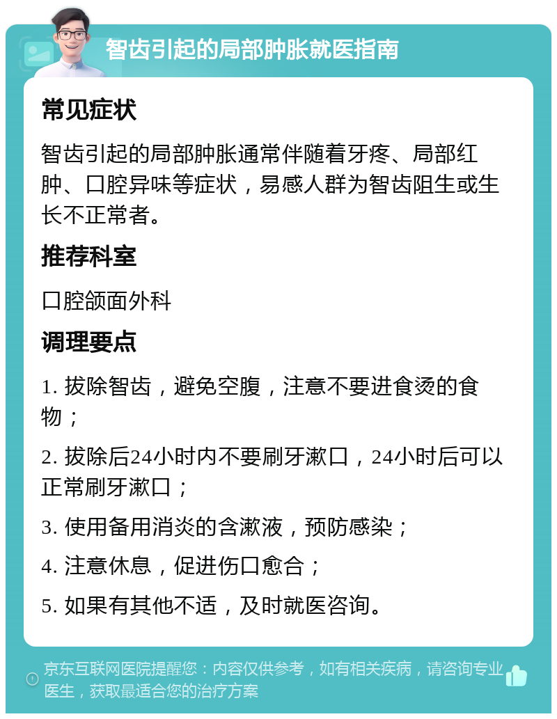 智齿引起的局部肿胀就医指南 常见症状 智齿引起的局部肿胀通常伴随着牙疼、局部红肿、口腔异味等症状，易感人群为智齿阻生或生长不正常者。 推荐科室 口腔颌面外科 调理要点 1. 拔除智齿，避免空腹，注意不要进食烫的食物； 2. 拔除后24小时内不要刷牙漱口，24小时后可以正常刷牙漱口； 3. 使用备用消炎的含漱液，预防感染； 4. 注意休息，促进伤口愈合； 5. 如果有其他不适，及时就医咨询。