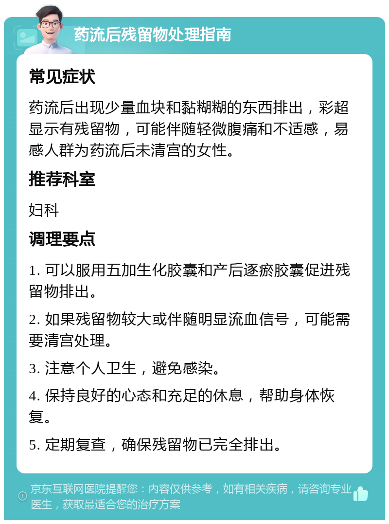 药流后残留物处理指南 常见症状 药流后出现少量血块和黏糊糊的东西排出，彩超显示有残留物，可能伴随轻微腹痛和不适感，易感人群为药流后未清宫的女性。 推荐科室 妇科 调理要点 1. 可以服用五加生化胶囊和产后逐瘀胶囊促进残留物排出。 2. 如果残留物较大或伴随明显流血信号，可能需要清宫处理。 3. 注意个人卫生，避免感染。 4. 保持良好的心态和充足的休息，帮助身体恢复。 5. 定期复查，确保残留物已完全排出。