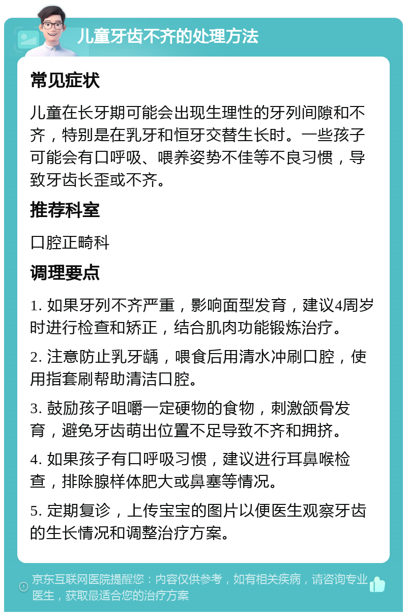 儿童牙齿不齐的处理方法 常见症状 儿童在长牙期可能会出现生理性的牙列间隙和不齐，特别是在乳牙和恒牙交替生长时。一些孩子可能会有口呼吸、喂养姿势不佳等不良习惯，导致牙齿长歪或不齐。 推荐科室 口腔正畸科 调理要点 1. 如果牙列不齐严重，影响面型发育，建议4周岁时进行检查和矫正，结合肌肉功能锻炼治疗。 2. 注意防止乳牙龋，喂食后用清水冲刷口腔，使用指套刷帮助清洁口腔。 3. 鼓励孩子咀嚼一定硬物的食物，刺激颌骨发育，避免牙齿萌出位置不足导致不齐和拥挤。 4. 如果孩子有口呼吸习惯，建议进行耳鼻喉检查，排除腺样体肥大或鼻塞等情况。 5. 定期复诊，上传宝宝的图片以便医生观察牙齿的生长情况和调整治疗方案。