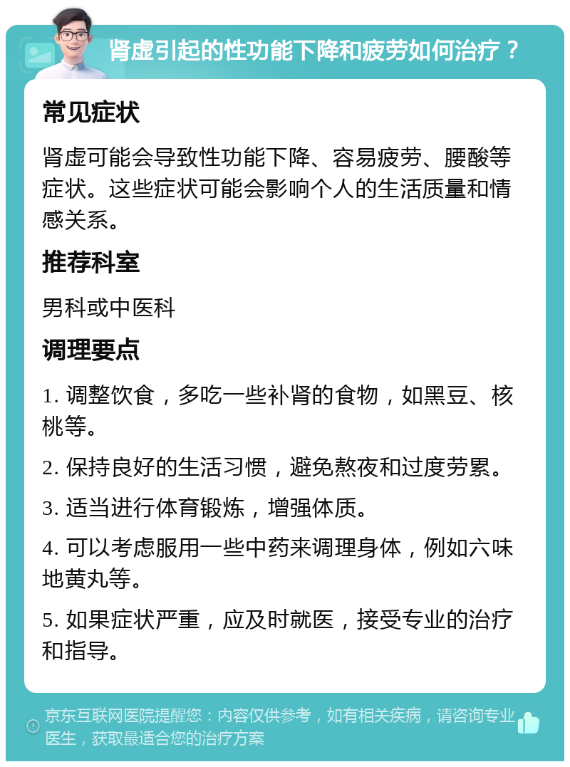 肾虚引起的性功能下降和疲劳如何治疗？ 常见症状 肾虚可能会导致性功能下降、容易疲劳、腰酸等症状。这些症状可能会影响个人的生活质量和情感关系。 推荐科室 男科或中医科 调理要点 1. 调整饮食，多吃一些补肾的食物，如黑豆、核桃等。 2. 保持良好的生活习惯，避免熬夜和过度劳累。 3. 适当进行体育锻炼，增强体质。 4. 可以考虑服用一些中药来调理身体，例如六味地黄丸等。 5. 如果症状严重，应及时就医，接受专业的治疗和指导。