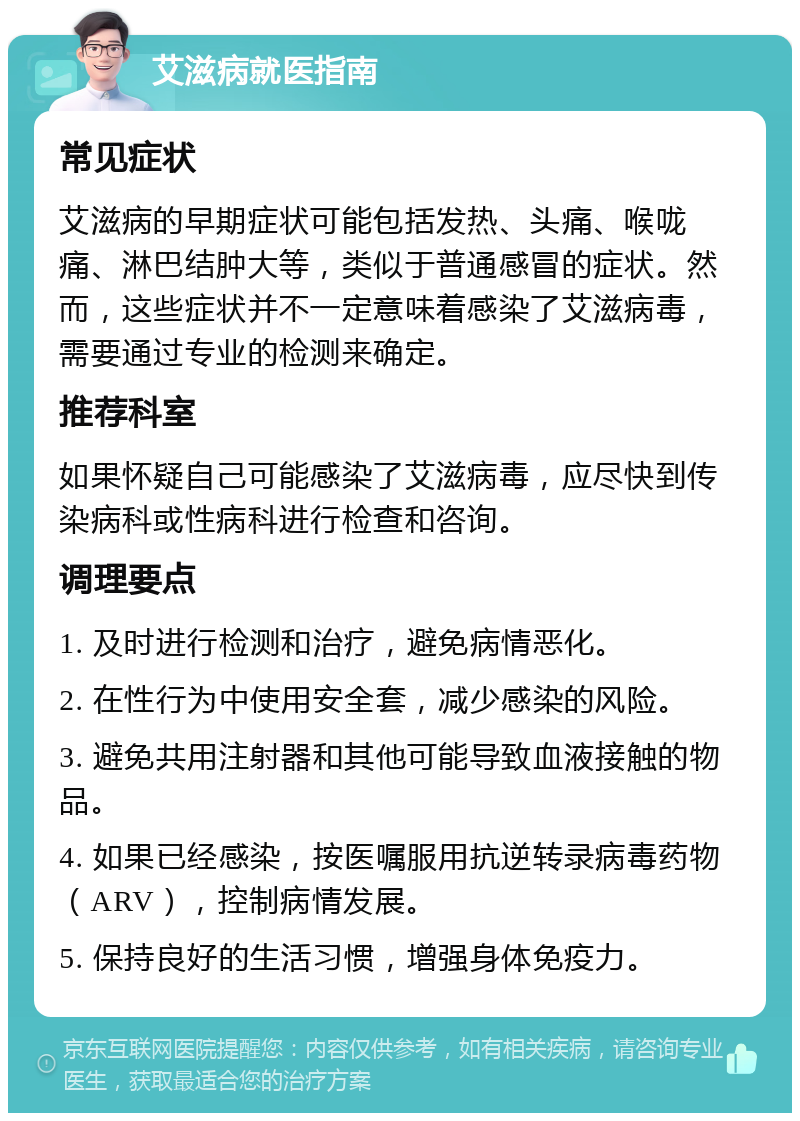 艾滋病就医指南 常见症状 艾滋病的早期症状可能包括发热、头痛、喉咙痛、淋巴结肿大等，类似于普通感冒的症状。然而，这些症状并不一定意味着感染了艾滋病毒，需要通过专业的检测来确定。 推荐科室 如果怀疑自己可能感染了艾滋病毒，应尽快到传染病科或性病科进行检查和咨询。 调理要点 1. 及时进行检测和治疗，避免病情恶化。 2. 在性行为中使用安全套，减少感染的风险。 3. 避免共用注射器和其他可能导致血液接触的物品。 4. 如果已经感染，按医嘱服用抗逆转录病毒药物（ARV），控制病情发展。 5. 保持良好的生活习惯，增强身体免疫力。