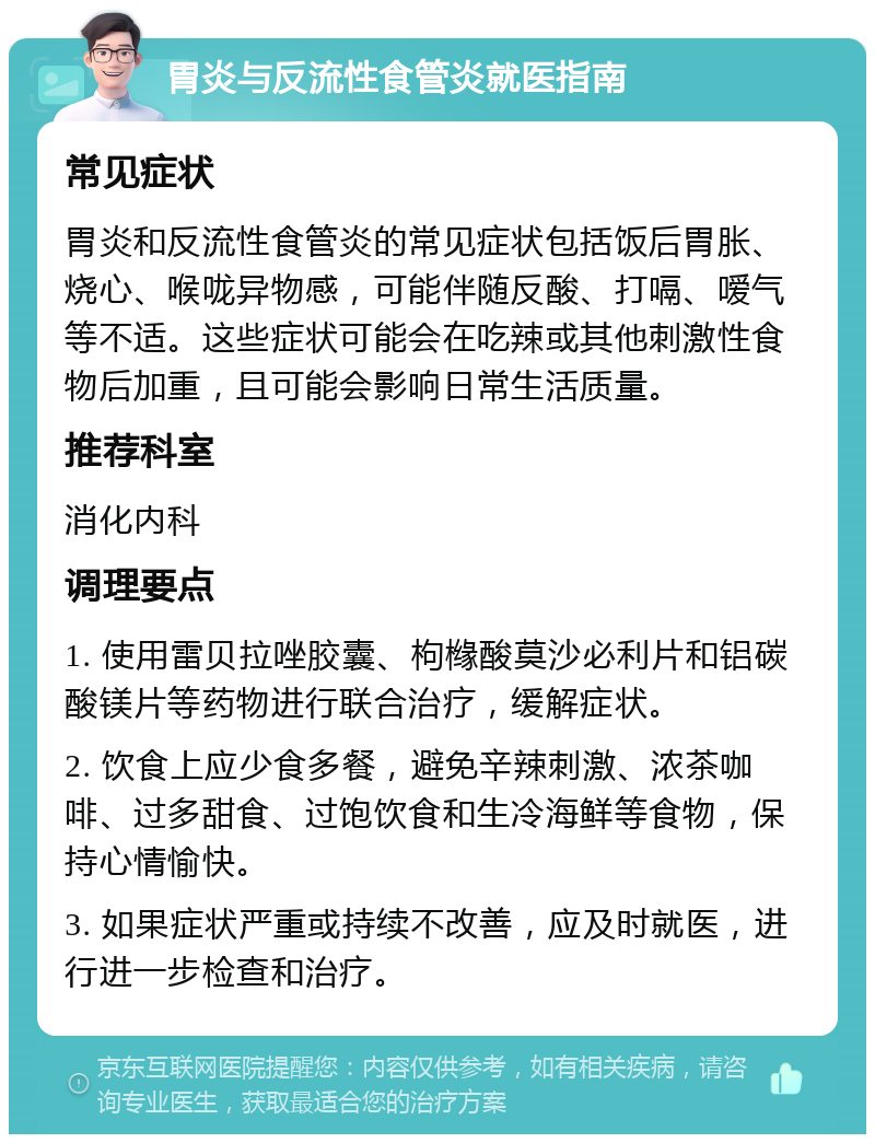 胃炎与反流性食管炎就医指南 常见症状 胃炎和反流性食管炎的常见症状包括饭后胃胀、烧心、喉咙异物感，可能伴随反酸、打嗝、嗳气等不适。这些症状可能会在吃辣或其他刺激性食物后加重，且可能会影响日常生活质量。 推荐科室 消化内科 调理要点 1. 使用雷贝拉唑胶囊、枸橼酸莫沙必利片和铝碳酸镁片等药物进行联合治疗，缓解症状。 2. 饮食上应少食多餐，避免辛辣刺激、浓茶咖啡、过多甜食、过饱饮食和生冷海鲜等食物，保持心情愉快。 3. 如果症状严重或持续不改善，应及时就医，进行进一步检查和治疗。