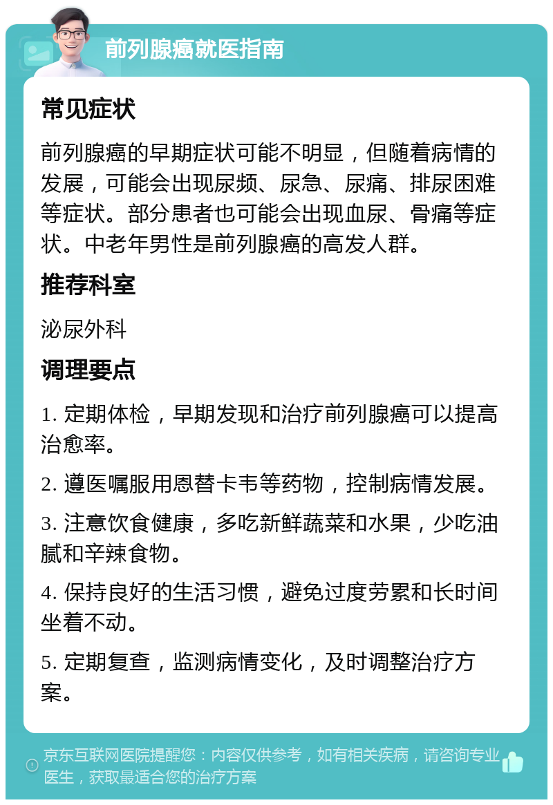 前列腺癌就医指南 常见症状 前列腺癌的早期症状可能不明显，但随着病情的发展，可能会出现尿频、尿急、尿痛、排尿困难等症状。部分患者也可能会出现血尿、骨痛等症状。中老年男性是前列腺癌的高发人群。 推荐科室 泌尿外科 调理要点 1. 定期体检，早期发现和治疗前列腺癌可以提高治愈率。 2. 遵医嘱服用恩替卡韦等药物，控制病情发展。 3. 注意饮食健康，多吃新鲜蔬菜和水果，少吃油腻和辛辣食物。 4. 保持良好的生活习惯，避免过度劳累和长时间坐着不动。 5. 定期复查，监测病情变化，及时调整治疗方案。