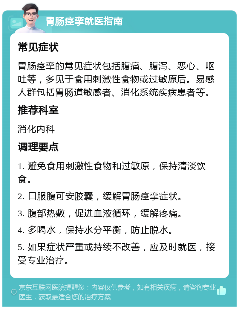 胃肠痉挛就医指南 常见症状 胃肠痉挛的常见症状包括腹痛、腹泻、恶心、呕吐等，多见于食用刺激性食物或过敏原后。易感人群包括胃肠道敏感者、消化系统疾病患者等。 推荐科室 消化内科 调理要点 1. 避免食用刺激性食物和过敏原，保持清淡饮食。 2. 口服腹可安胶囊，缓解胃肠痉挛症状。 3. 腹部热敷，促进血液循环，缓解疼痛。 4. 多喝水，保持水分平衡，防止脱水。 5. 如果症状严重或持续不改善，应及时就医，接受专业治疗。