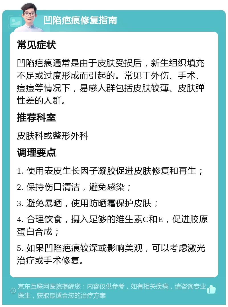 凹陷疤痕修复指南 常见症状 凹陷疤痕通常是由于皮肤受损后，新生组织填充不足或过度形成而引起的。常见于外伤、手术、痘痘等情况下，易感人群包括皮肤较薄、皮肤弹性差的人群。 推荐科室 皮肤科或整形外科 调理要点 1. 使用表皮生长因子凝胶促进皮肤修复和再生； 2. 保持伤口清洁，避免感染； 3. 避免暴晒，使用防晒霜保护皮肤； 4. 合理饮食，摄入足够的维生素C和E，促进胶原蛋白合成； 5. 如果凹陷疤痕较深或影响美观，可以考虑激光治疗或手术修复。