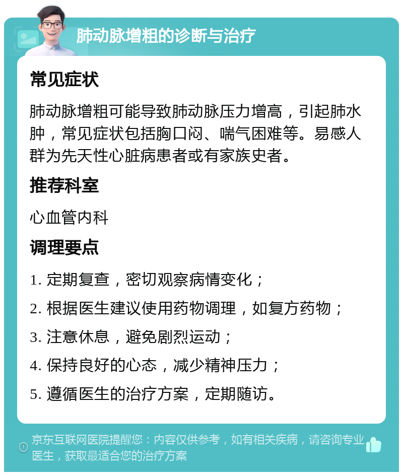 肺动脉增粗的诊断与治疗 常见症状 肺动脉增粗可能导致肺动脉压力增高，引起肺水肿，常见症状包括胸口闷、喘气困难等。易感人群为先天性心脏病患者或有家族史者。 推荐科室 心血管内科 调理要点 1. 定期复查，密切观察病情变化； 2. 根据医生建议使用药物调理，如复方药物； 3. 注意休息，避免剧烈运动； 4. 保持良好的心态，减少精神压力； 5. 遵循医生的治疗方案，定期随访。