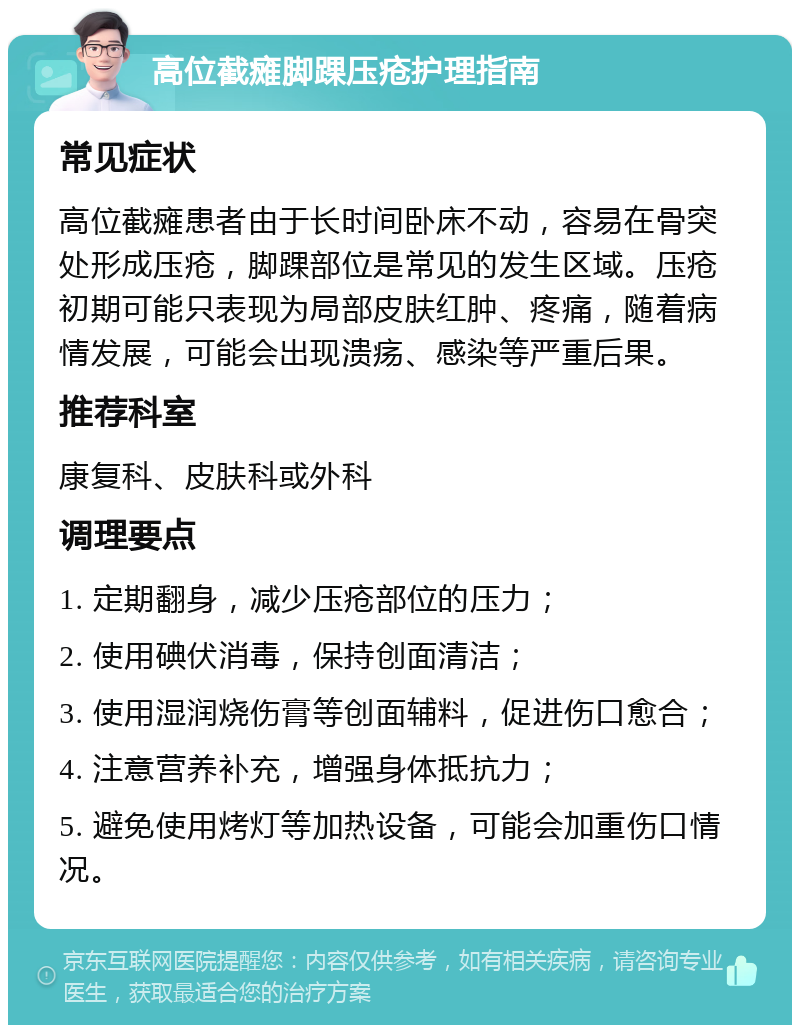 高位截瘫脚踝压疮护理指南 常见症状 高位截瘫患者由于长时间卧床不动，容易在骨突处形成压疮，脚踝部位是常见的发生区域。压疮初期可能只表现为局部皮肤红肿、疼痛，随着病情发展，可能会出现溃疡、感染等严重后果。 推荐科室 康复科、皮肤科或外科 调理要点 1. 定期翻身，减少压疮部位的压力； 2. 使用碘伏消毒，保持创面清洁； 3. 使用湿润烧伤膏等创面辅料，促进伤口愈合； 4. 注意营养补充，增强身体抵抗力； 5. 避免使用烤灯等加热设备，可能会加重伤口情况。