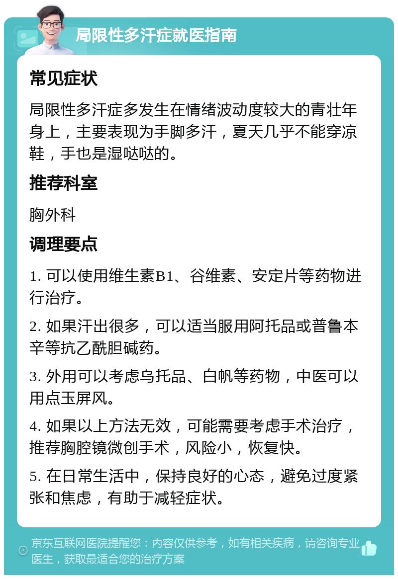 局限性多汗症就医指南 常见症状 局限性多汗症多发生在情绪波动度较大的青壮年身上，主要表现为手脚多汗，夏天几乎不能穿凉鞋，手也是湿哒哒的。 推荐科室 胸外科 调理要点 1. 可以使用维生素B1、谷维素、安定片等药物进行治疗。 2. 如果汗出很多，可以适当服用阿托品或普鲁本辛等抗乙酰胆碱药。 3. 外用可以考虑乌托品、白帆等药物，中医可以用点玉屏风。 4. 如果以上方法无效，可能需要考虑手术治疗，推荐胸腔镜微创手术，风险小，恢复快。 5. 在日常生活中，保持良好的心态，避免过度紧张和焦虑，有助于减轻症状。