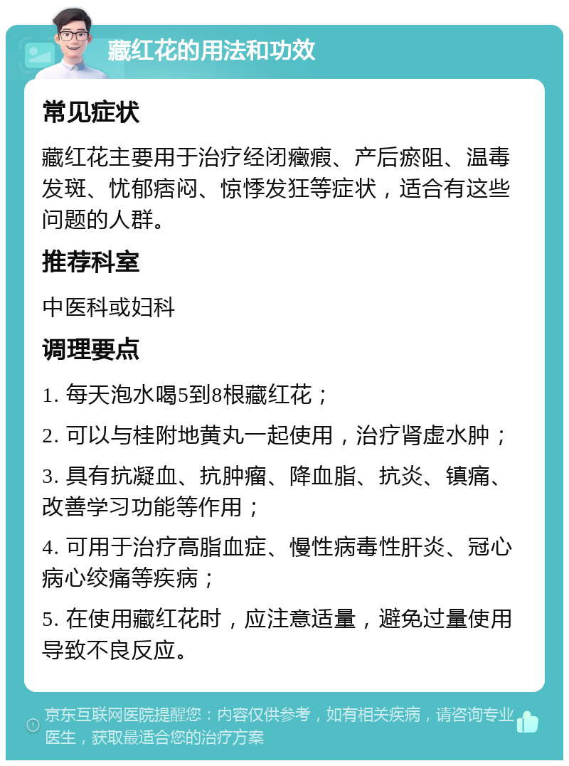 藏红花的用法和功效 常见症状 藏红花主要用于治疗经闭癥瘕、产后瘀阻、温毒发斑、忧郁痞闷、惊悸发狂等症状，适合有这些问题的人群。 推荐科室 中医科或妇科 调理要点 1. 每天泡水喝5到8根藏红花； 2. 可以与桂附地黄丸一起使用，治疗肾虚水肿； 3. 具有抗凝血、抗肿瘤、降血脂、抗炎、镇痛、改善学习功能等作用； 4. 可用于治疗高脂血症、慢性病毒性肝炎、冠心病心绞痛等疾病； 5. 在使用藏红花时，应注意适量，避免过量使用导致不良反应。