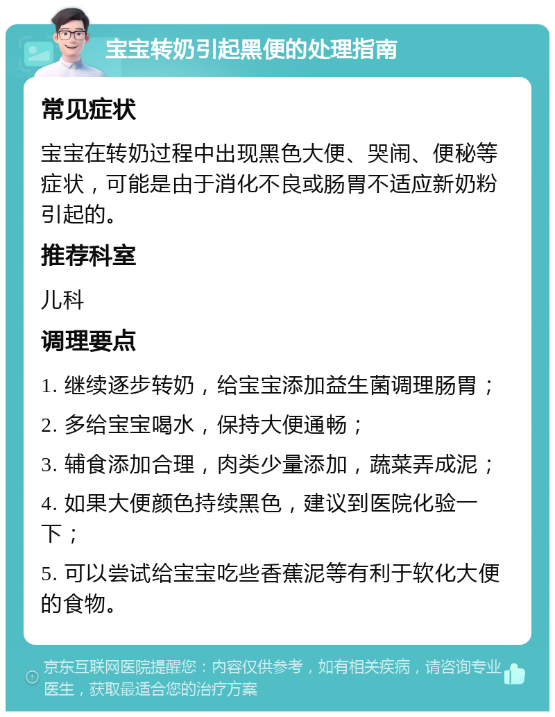 宝宝转奶引起黑便的处理指南 常见症状 宝宝在转奶过程中出现黑色大便、哭闹、便秘等症状，可能是由于消化不良或肠胃不适应新奶粉引起的。 推荐科室 儿科 调理要点 1. 继续逐步转奶，给宝宝添加益生菌调理肠胃； 2. 多给宝宝喝水，保持大便通畅； 3. 辅食添加合理，肉类少量添加，蔬菜弄成泥； 4. 如果大便颜色持续黑色，建议到医院化验一下； 5. 可以尝试给宝宝吃些香蕉泥等有利于软化大便的食物。