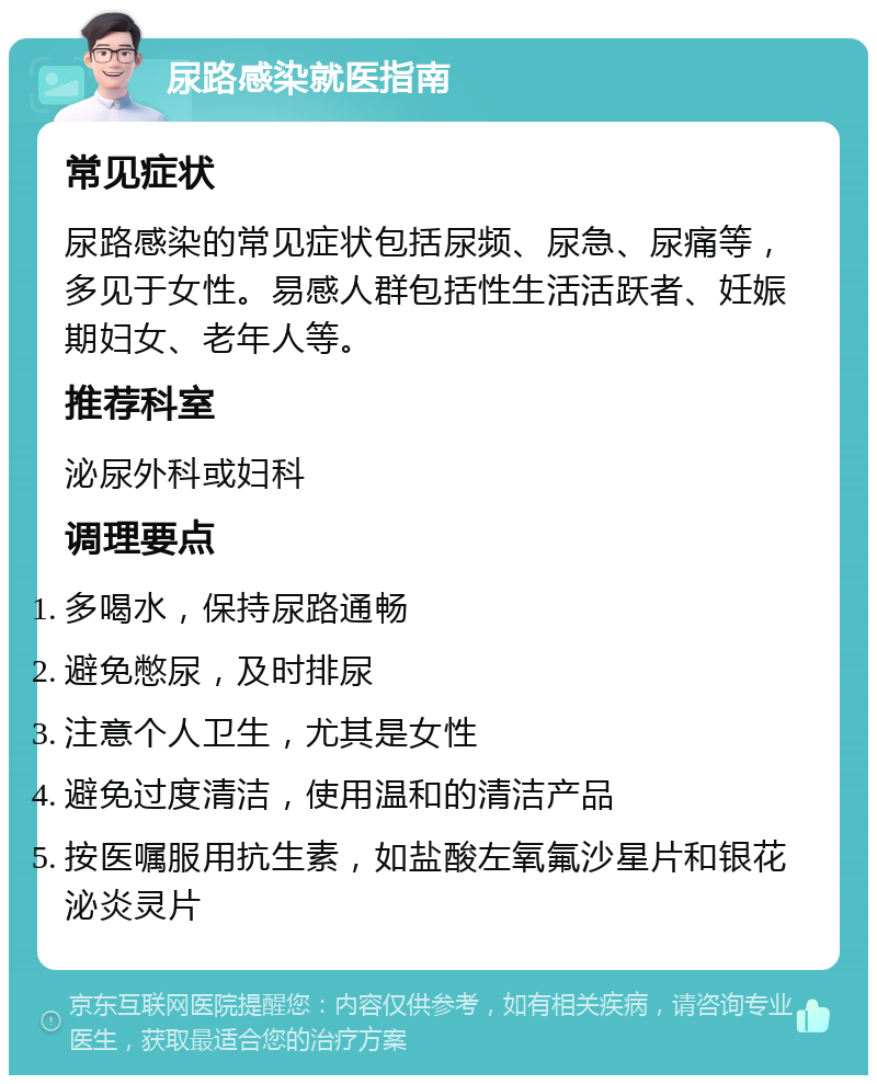 尿路感染就医指南 常见症状 尿路感染的常见症状包括尿频、尿急、尿痛等，多见于女性。易感人群包括性生活活跃者、妊娠期妇女、老年人等。 推荐科室 泌尿外科或妇科 调理要点 多喝水，保持尿路通畅 避免憋尿，及时排尿 注意个人卫生，尤其是女性 避免过度清洁，使用温和的清洁产品 按医嘱服用抗生素，如盐酸左氧氟沙星片和银花泌炎灵片