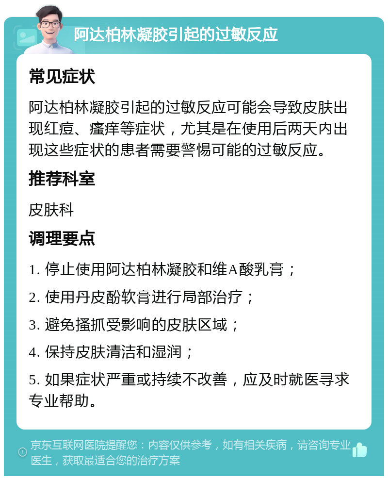 阿达柏林凝胶引起的过敏反应 常见症状 阿达柏林凝胶引起的过敏反应可能会导致皮肤出现红痘、瘙痒等症状，尤其是在使用后两天内出现这些症状的患者需要警惕可能的过敏反应。 推荐科室 皮肤科 调理要点 1. 停止使用阿达柏林凝胶和维A酸乳膏； 2. 使用丹皮酚软膏进行局部治疗； 3. 避免搔抓受影响的皮肤区域； 4. 保持皮肤清洁和湿润； 5. 如果症状严重或持续不改善，应及时就医寻求专业帮助。