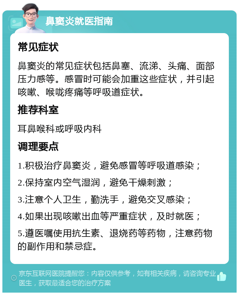 鼻窦炎就医指南 常见症状 鼻窦炎的常见症状包括鼻塞、流涕、头痛、面部压力感等。感冒时可能会加重这些症状，并引起咳嗽、喉咙疼痛等呼吸道症状。 推荐科室 耳鼻喉科或呼吸内科 调理要点 1.积极治疗鼻窦炎，避免感冒等呼吸道感染； 2.保持室内空气湿润，避免干燥刺激； 3.注意个人卫生，勤洗手，避免交叉感染； 4.如果出现咳嗽出血等严重症状，及时就医； 5.遵医嘱使用抗生素、退烧药等药物，注意药物的副作用和禁忌症。