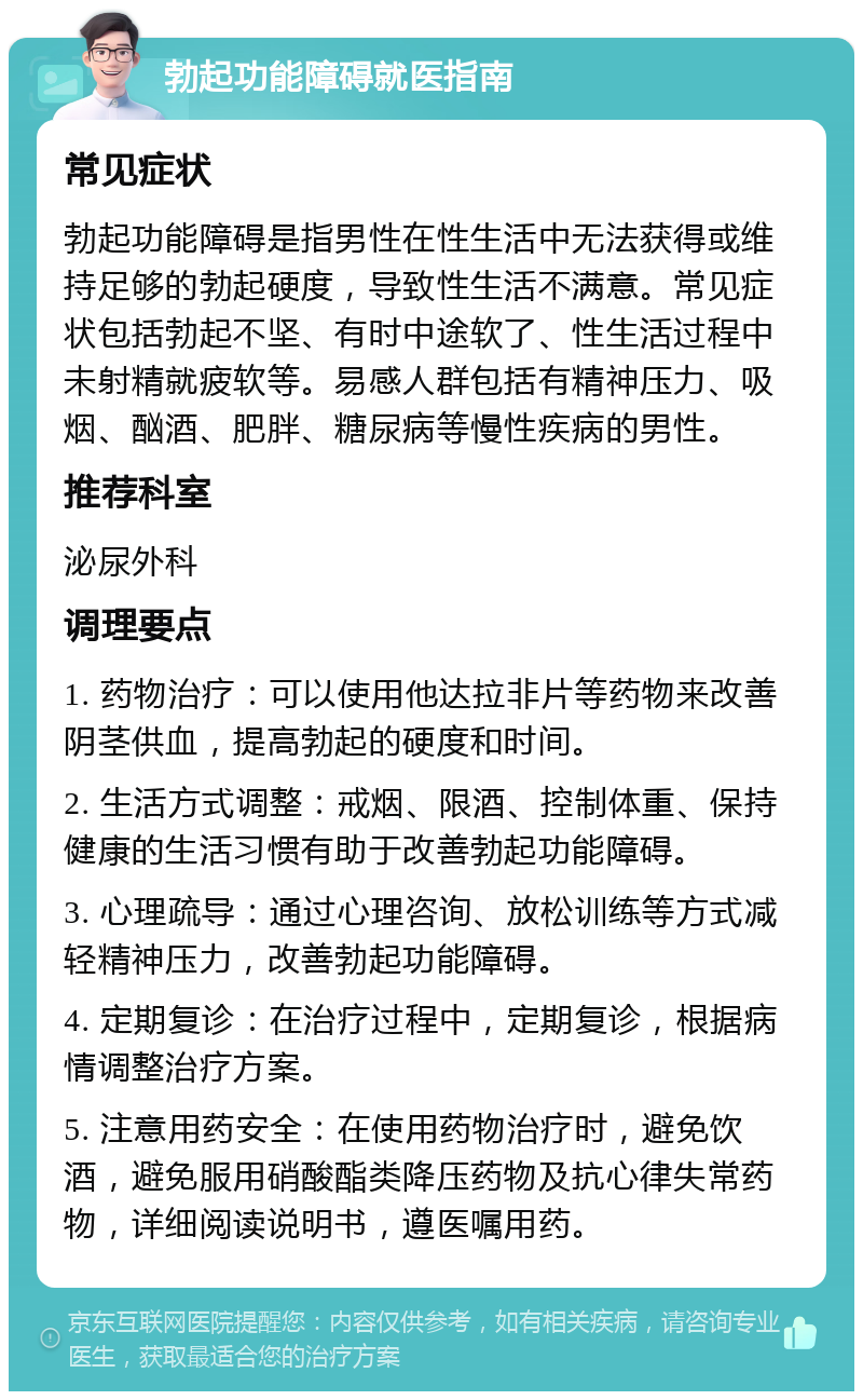 勃起功能障碍就医指南 常见症状 勃起功能障碍是指男性在性生活中无法获得或维持足够的勃起硬度，导致性生活不满意。常见症状包括勃起不坚、有时中途软了、性生活过程中未射精就疲软等。易感人群包括有精神压力、吸烟、酗酒、肥胖、糖尿病等慢性疾病的男性。 推荐科室 泌尿外科 调理要点 1. 药物治疗：可以使用他达拉非片等药物来改善阴茎供血，提高勃起的硬度和时间。 2. 生活方式调整：戒烟、限酒、控制体重、保持健康的生活习惯有助于改善勃起功能障碍。 3. 心理疏导：通过心理咨询、放松训练等方式减轻精神压力，改善勃起功能障碍。 4. 定期复诊：在治疗过程中，定期复诊，根据病情调整治疗方案。 5. 注意用药安全：在使用药物治疗时，避免饮酒，避免服用硝酸酯类降压药物及抗心律失常药物，详细阅读说明书，遵医嘱用药。