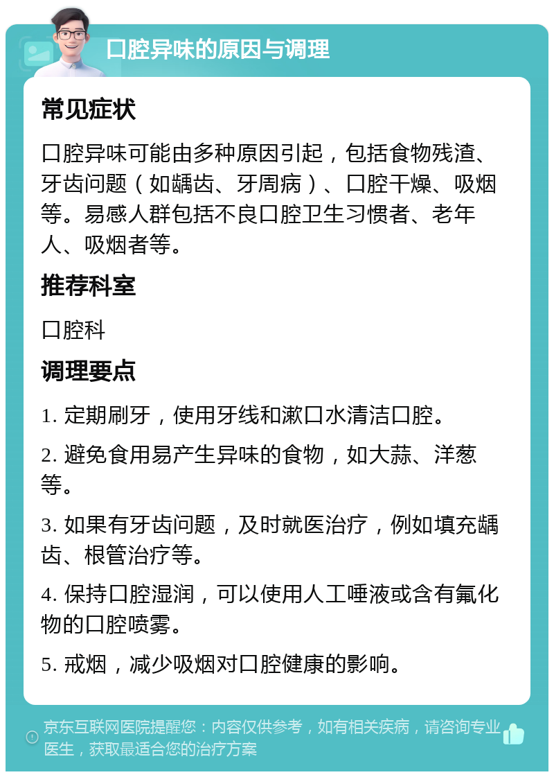 口腔异味的原因与调理 常见症状 口腔异味可能由多种原因引起，包括食物残渣、牙齿问题（如龋齿、牙周病）、口腔干燥、吸烟等。易感人群包括不良口腔卫生习惯者、老年人、吸烟者等。 推荐科室 口腔科 调理要点 1. 定期刷牙，使用牙线和漱口水清洁口腔。 2. 避免食用易产生异味的食物，如大蒜、洋葱等。 3. 如果有牙齿问题，及时就医治疗，例如填充龋齿、根管治疗等。 4. 保持口腔湿润，可以使用人工唾液或含有氟化物的口腔喷雾。 5. 戒烟，减少吸烟对口腔健康的影响。