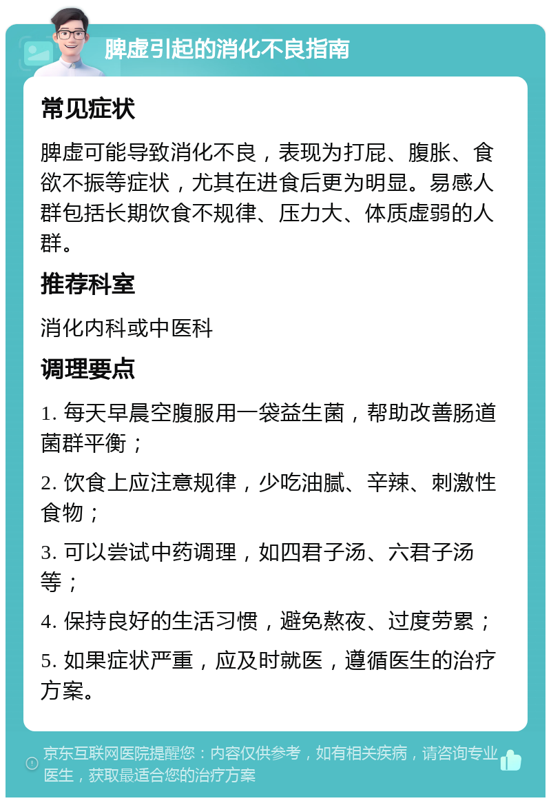 脾虚引起的消化不良指南 常见症状 脾虚可能导致消化不良，表现为打屁、腹胀、食欲不振等症状，尤其在进食后更为明显。易感人群包括长期饮食不规律、压力大、体质虚弱的人群。 推荐科室 消化内科或中医科 调理要点 1. 每天早晨空腹服用一袋益生菌，帮助改善肠道菌群平衡； 2. 饮食上应注意规律，少吃油腻、辛辣、刺激性食物； 3. 可以尝试中药调理，如四君子汤、六君子汤等； 4. 保持良好的生活习惯，避免熬夜、过度劳累； 5. 如果症状严重，应及时就医，遵循医生的治疗方案。