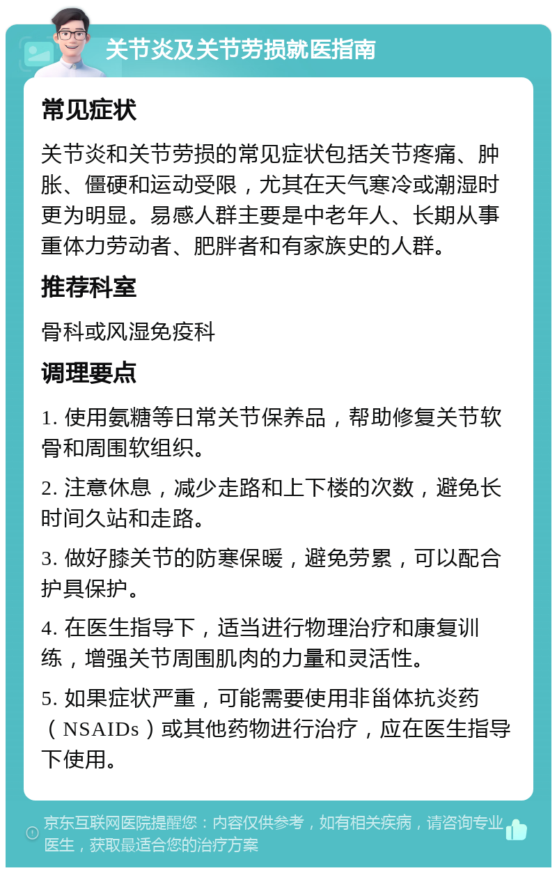 关节炎及关节劳损就医指南 常见症状 关节炎和关节劳损的常见症状包括关节疼痛、肿胀、僵硬和运动受限，尤其在天气寒冷或潮湿时更为明显。易感人群主要是中老年人、长期从事重体力劳动者、肥胖者和有家族史的人群。 推荐科室 骨科或风湿免疫科 调理要点 1. 使用氨糖等日常关节保养品，帮助修复关节软骨和周围软组织。 2. 注意休息，减少走路和上下楼的次数，避免长时间久站和走路。 3. 做好膝关节的防寒保暖，避免劳累，可以配合护具保护。 4. 在医生指导下，适当进行物理治疗和康复训练，增强关节周围肌肉的力量和灵活性。 5. 如果症状严重，可能需要使用非甾体抗炎药（NSAIDs）或其他药物进行治疗，应在医生指导下使用。