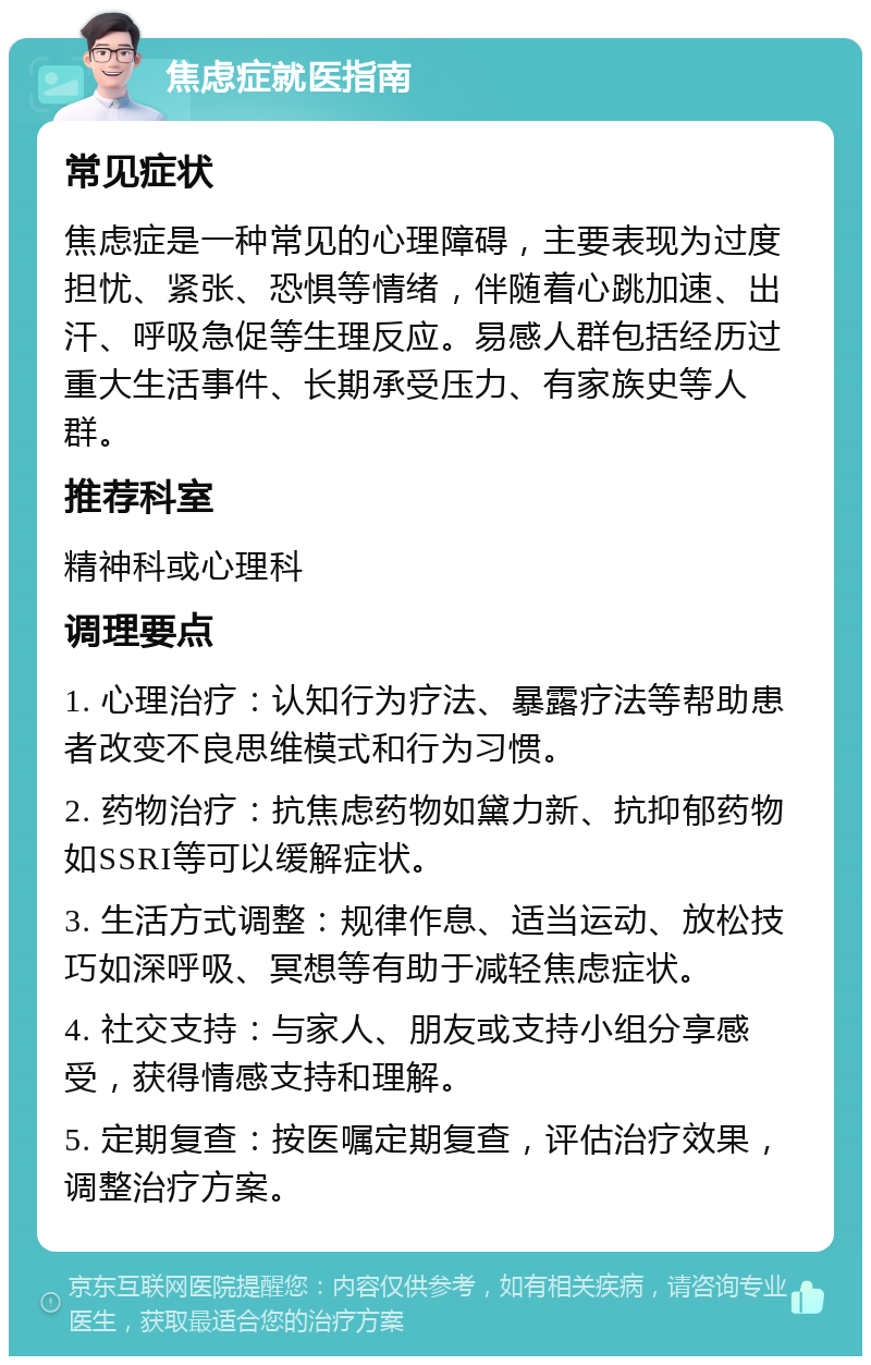 焦虑症就医指南 常见症状 焦虑症是一种常见的心理障碍，主要表现为过度担忧、紧张、恐惧等情绪，伴随着心跳加速、出汗、呼吸急促等生理反应。易感人群包括经历过重大生活事件、长期承受压力、有家族史等人群。 推荐科室 精神科或心理科 调理要点 1. 心理治疗：认知行为疗法、暴露疗法等帮助患者改变不良思维模式和行为习惯。 2. 药物治疗：抗焦虑药物如黛力新、抗抑郁药物如SSRI等可以缓解症状。 3. 生活方式调整：规律作息、适当运动、放松技巧如深呼吸、冥想等有助于减轻焦虑症状。 4. 社交支持：与家人、朋友或支持小组分享感受，获得情感支持和理解。 5. 定期复查：按医嘱定期复查，评估治疗效果，调整治疗方案。