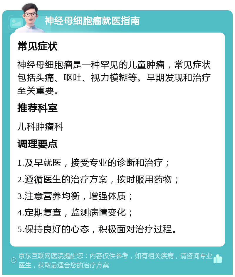 神经母细胞瘤就医指南 常见症状 神经母细胞瘤是一种罕见的儿童肿瘤，常见症状包括头痛、呕吐、视力模糊等。早期发现和治疗至关重要。 推荐科室 儿科肿瘤科 调理要点 1.及早就医，接受专业的诊断和治疗； 2.遵循医生的治疗方案，按时服用药物； 3.注意营养均衡，增强体质； 4.定期复查，监测病情变化； 5.保持良好的心态，积极面对治疗过程。