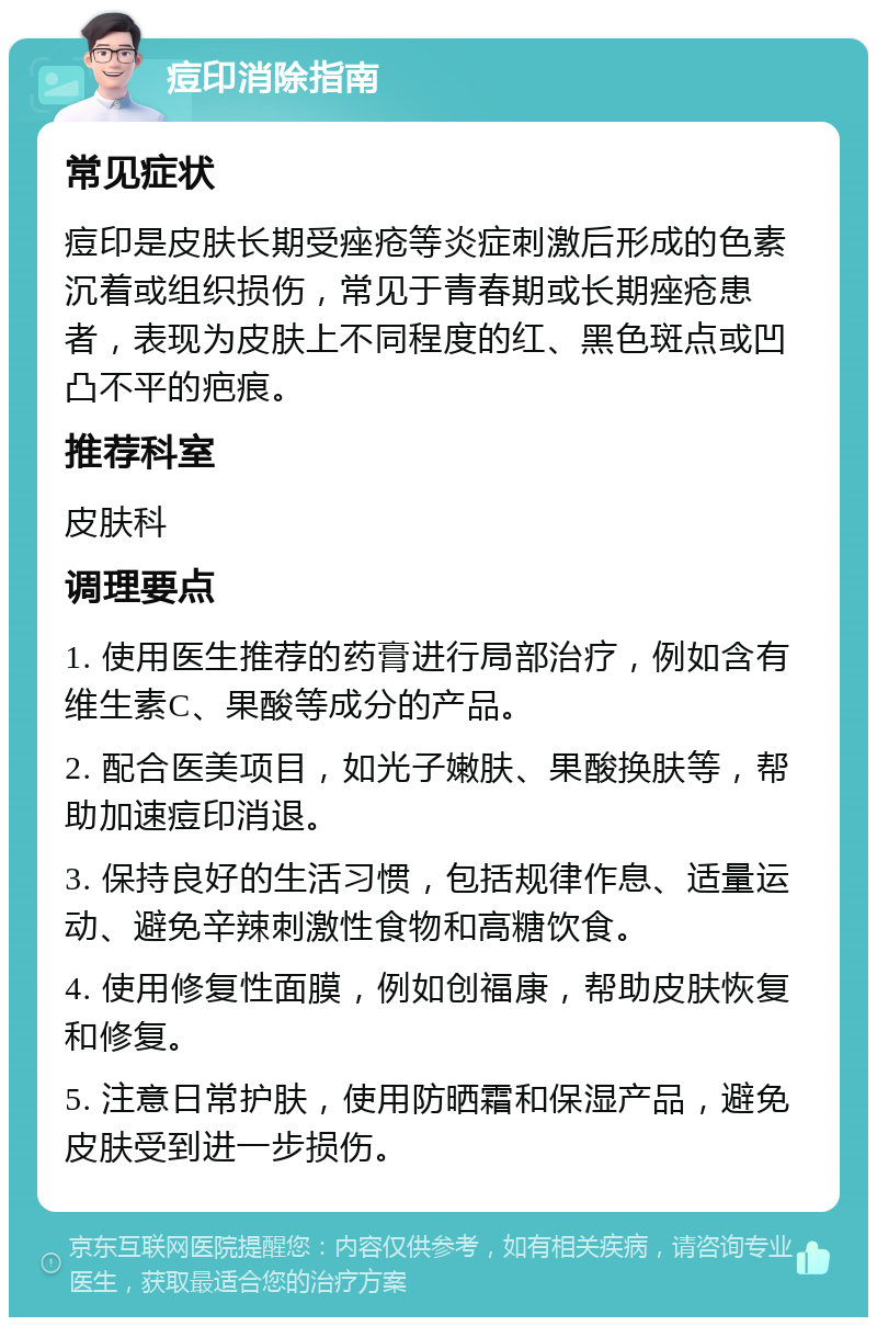 痘印消除指南 常见症状 痘印是皮肤长期受痤疮等炎症刺激后形成的色素沉着或组织损伤，常见于青春期或长期痤疮患者，表现为皮肤上不同程度的红、黑色斑点或凹凸不平的疤痕。 推荐科室 皮肤科 调理要点 1. 使用医生推荐的药膏进行局部治疗，例如含有维生素C、果酸等成分的产品。 2. 配合医美项目，如光子嫩肤、果酸换肤等，帮助加速痘印消退。 3. 保持良好的生活习惯，包括规律作息、适量运动、避免辛辣刺激性食物和高糖饮食。 4. 使用修复性面膜，例如创福康，帮助皮肤恢复和修复。 5. 注意日常护肤，使用防晒霜和保湿产品，避免皮肤受到进一步损伤。