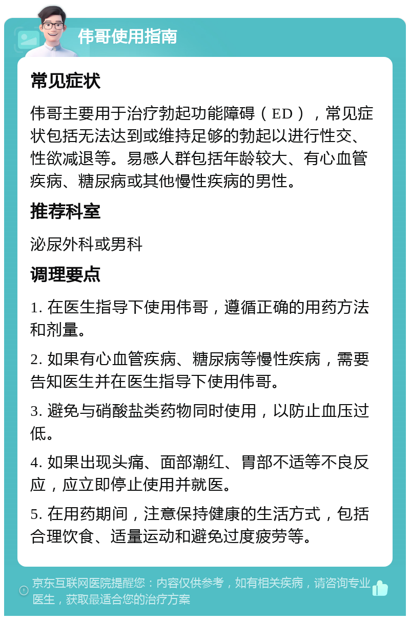 伟哥使用指南 常见症状 伟哥主要用于治疗勃起功能障碍（ED），常见症状包括无法达到或维持足够的勃起以进行性交、性欲减退等。易感人群包括年龄较大、有心血管疾病、糖尿病或其他慢性疾病的男性。 推荐科室 泌尿外科或男科 调理要点 1. 在医生指导下使用伟哥，遵循正确的用药方法和剂量。 2. 如果有心血管疾病、糖尿病等慢性疾病，需要告知医生并在医生指导下使用伟哥。 3. 避免与硝酸盐类药物同时使用，以防止血压过低。 4. 如果出现头痛、面部潮红、胃部不适等不良反应，应立即停止使用并就医。 5. 在用药期间，注意保持健康的生活方式，包括合理饮食、适量运动和避免过度疲劳等。