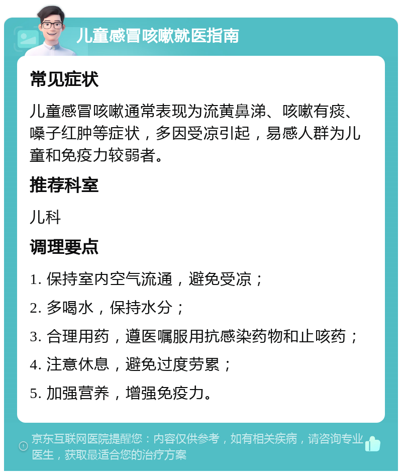 儿童感冒咳嗽就医指南 常见症状 儿童感冒咳嗽通常表现为流黄鼻涕、咳嗽有痰、嗓子红肿等症状，多因受凉引起，易感人群为儿童和免疫力较弱者。 推荐科室 儿科 调理要点 1. 保持室内空气流通，避免受凉； 2. 多喝水，保持水分； 3. 合理用药，遵医嘱服用抗感染药物和止咳药； 4. 注意休息，避免过度劳累； 5. 加强营养，增强免疫力。