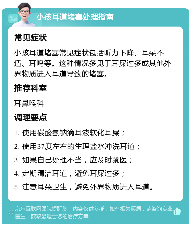 小孩耳道堵塞处理指南 常见症状 小孩耳道堵塞常见症状包括听力下降、耳朵不适、耳鸣等。这种情况多见于耳屎过多或其他外界物质进入耳道导致的堵塞。 推荐科室 耳鼻喉科 调理要点 1. 使用碳酸氢钠滴耳液软化耳屎； 2. 使用37度左右的生理盐水冲洗耳道； 3. 如果自己处理不当，应及时就医； 4. 定期清洁耳道，避免耳屎过多； 5. 注意耳朵卫生，避免外界物质进入耳道。